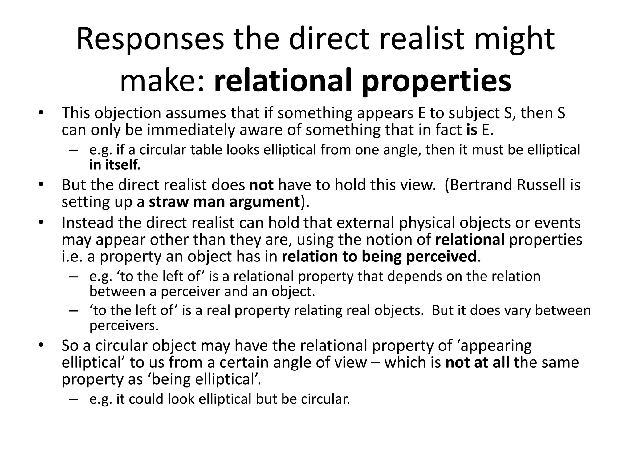 Responses the direct realist might
make: relational properties
• This objection assumes that if something appears E to subject S, then S
can only be immediately aware of something that in fact is E.
– e.g. if a circular table looks elliptical from one angle, then it must be elliptical
in itself.
• But the direct realist does not have to hold this view. (Bertrand Russell is
setting up a straw man argument).
• Instead the direct realist can hold that external physical objects or events
may appear other than they are, using the notion of relational properties
i.e. a property an object has in relation to being perceived.
– e.g. ‘to the left of’ is a relational property that depends on the relation
between a perceiver and an object.
– ‘to the left of’ is a real property relating real objects. But it does vary between
perceivers.
• So a circular object may have the relational property of ‘appearing
elliptical’ to us from a certain angle of view – which is not at all the same
property as ‘being elliptical’.
– e.g. it could look elliptical but be circular.
 