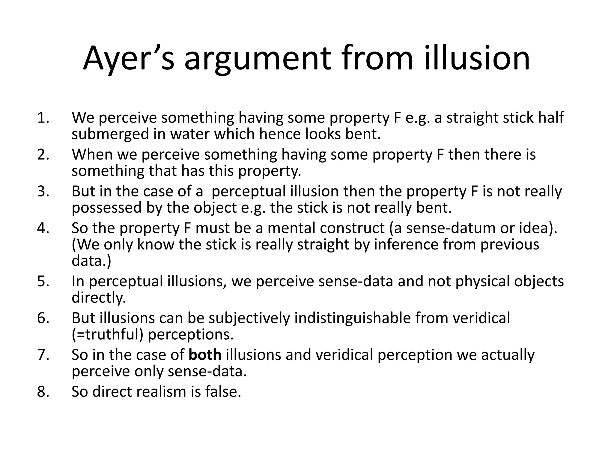 Ayer’s argument from illusion
1. We perceive something having some property F e.g. a straight stick half
submerged in water which hence looks bent.
2. When we perceive something having some property F then there is
something that has this property.
3. But in the case of a perceptual illusion then the property F is not really
possessed by the object e.g. the stick is not really bent.
4. So the property F must be a mental construct (a sense-datum or idea).
(We only know the stick is really straight by inference from previous
data.)
5. In perceptual illusions, we perceive sense-data and not physical objects
directly.
6. But illusions can be subjectively indistinguishable from veridical
(=truthful) perceptions.
7. So in the case of both illusions and veridical perception we actually
perceive only sense-data.
8. So direct realism is false.
 