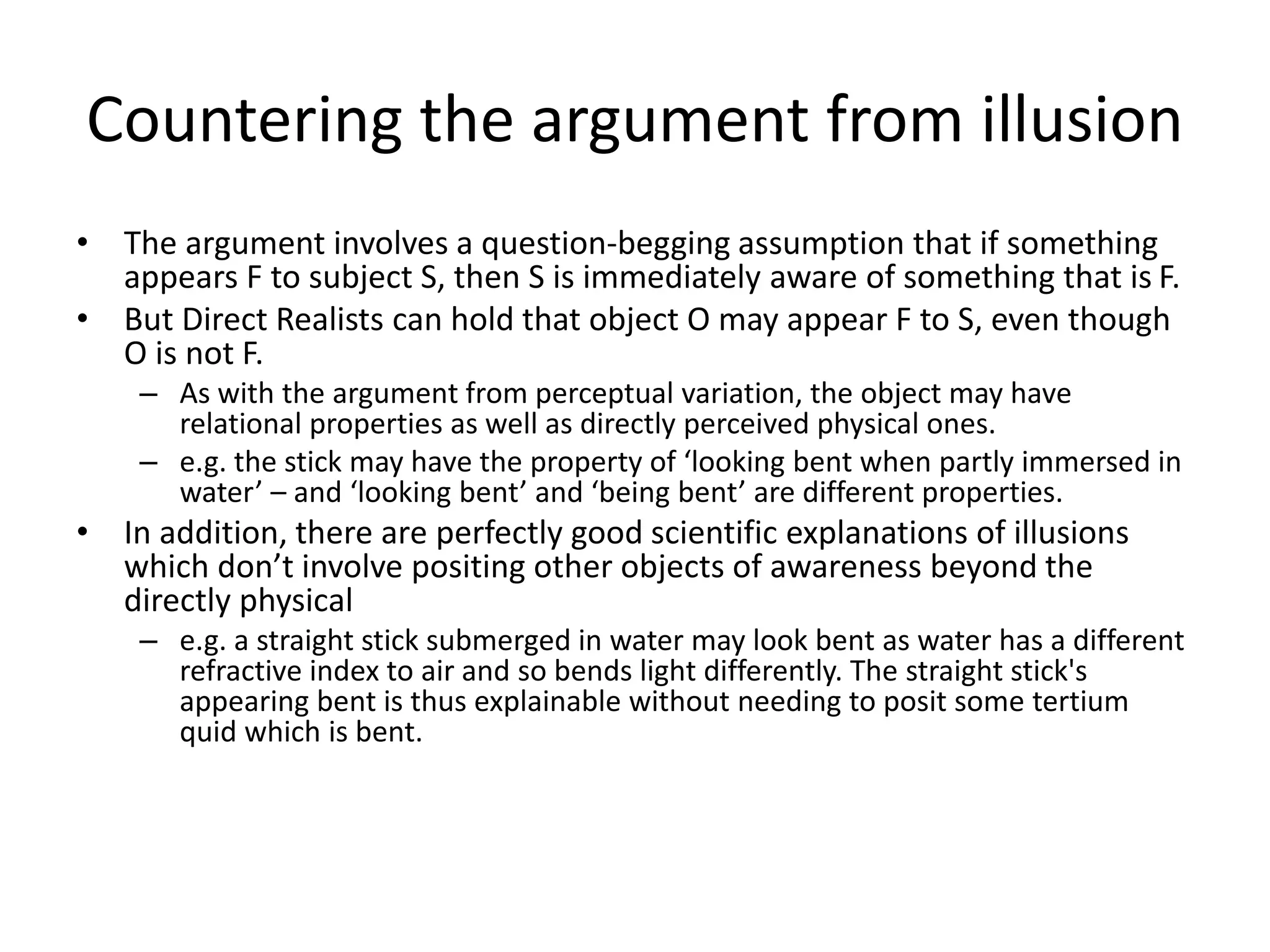 Countering the argument from illusion
• The argument involves a question-begging assumption that if something
appears F to subject S, then S is immediately aware of something that is F.
• But Direct Realists can hold that object O may appear F to S, even though
O is not F.
– As with the argument from perceptual variation, the object may have
relational properties as well as directly perceived physical ones.
– e.g. the stick may have the property of ‘looking bent when partly immersed in
water’ – and ‘looking bent’ and ‘being bent’ are different properties.
• In addition, there are perfectly good scientific explanations of illusions
which don’t involve positing other objects of awareness beyond the
directly physical
– e.g. a straight stick submerged in water may look bent as water has a different
refractive index to air and so bends light differently. The straight stick's
appearing bent is thus explainable without needing to posit some tertium
quid which is bent.
 