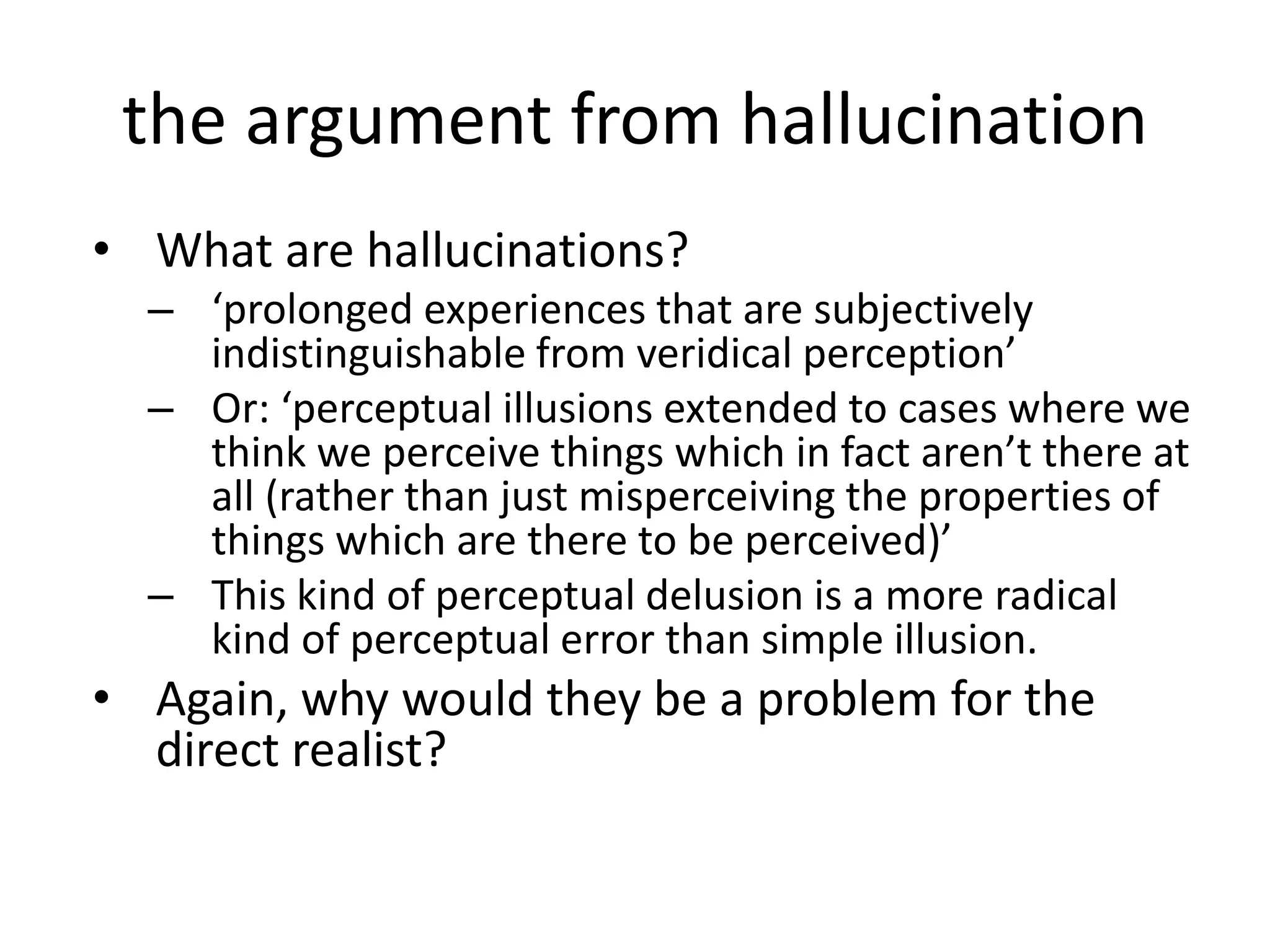 the argument from hallucination
• What are hallucinations?
– ‘prolonged experiences that are subjectively
indistinguishable from veridical perception’
– Or: ‘perceptual illusions extended to cases where we
think we perceive things which in fact aren’t there at
all (rather than just misperceiving the properties of
things which are there to be perceived)’
– This kind of perceptual delusion is a more radical
kind of perceptual error than simple illusion.
• Again, why would they be a problem for the
direct realist?
 