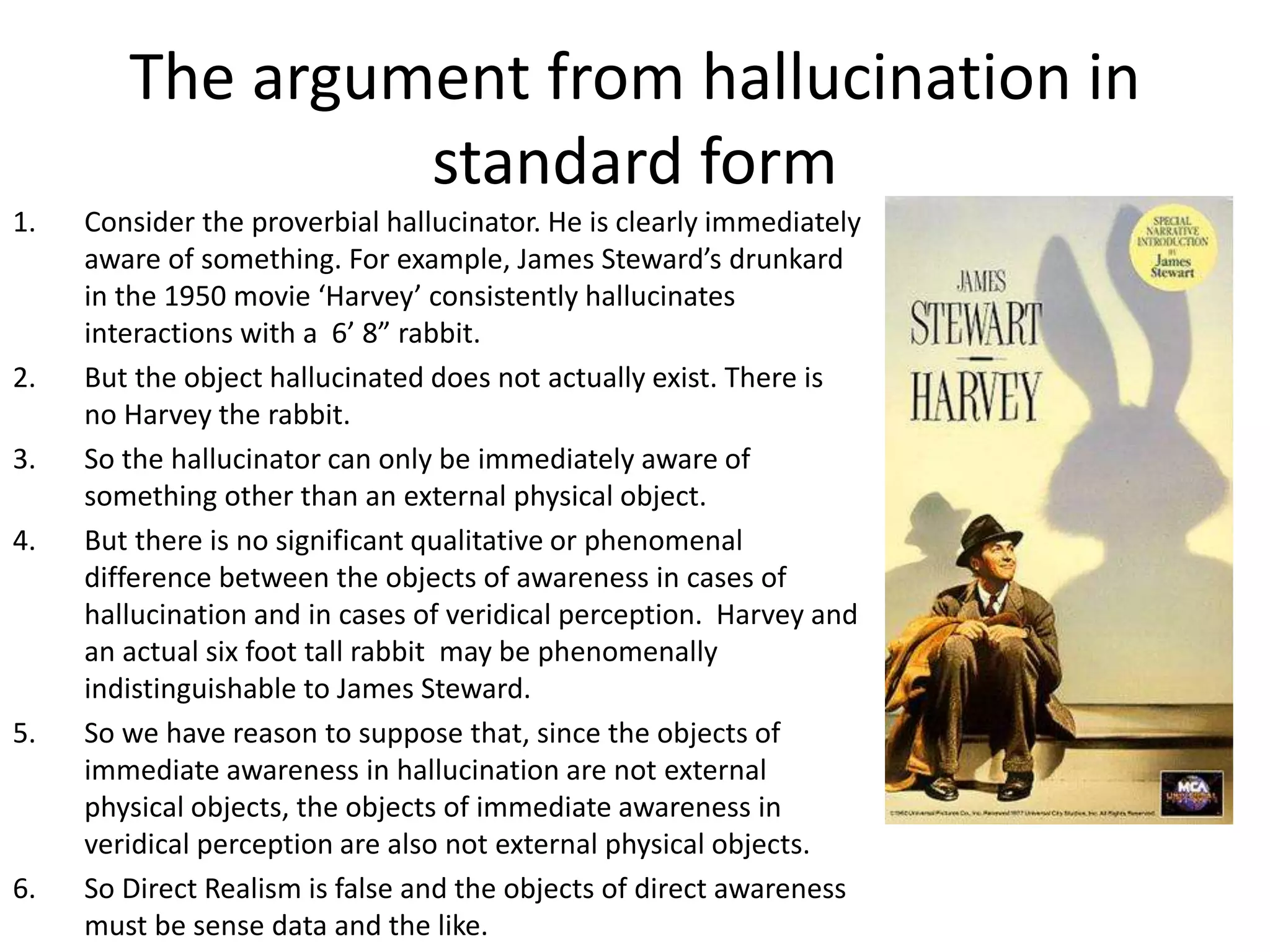 The argument from hallucination in
standard form
1. Consider the proverbial hallucinator. He is clearly immediately
aware of something. For example, James Steward’s drunkard
in the 1950 movie ‘Harvey’ consistently hallucinates
interactions with a 6’ 8” rabbit.
2. But the object hallucinated does not actually exist. There is
no Harvey the rabbit.
3. So the hallucinator can only be immediately aware of
something other than an external physical object.
4. But there is no significant qualitative or phenomenal
difference between the objects of awareness in cases of
hallucination and in cases of veridical perception. Harvey and
an actual six foot tall rabbit may be phenomenally
indistinguishable to James Steward.
5. So we have reason to suppose that, since the objects of
immediate awareness in hallucination are not external
physical objects, the objects of immediate awareness in
veridical perception are also not external physical objects.
6. So Direct Realism is false and the objects of direct awareness
must be sense data and the like.
 