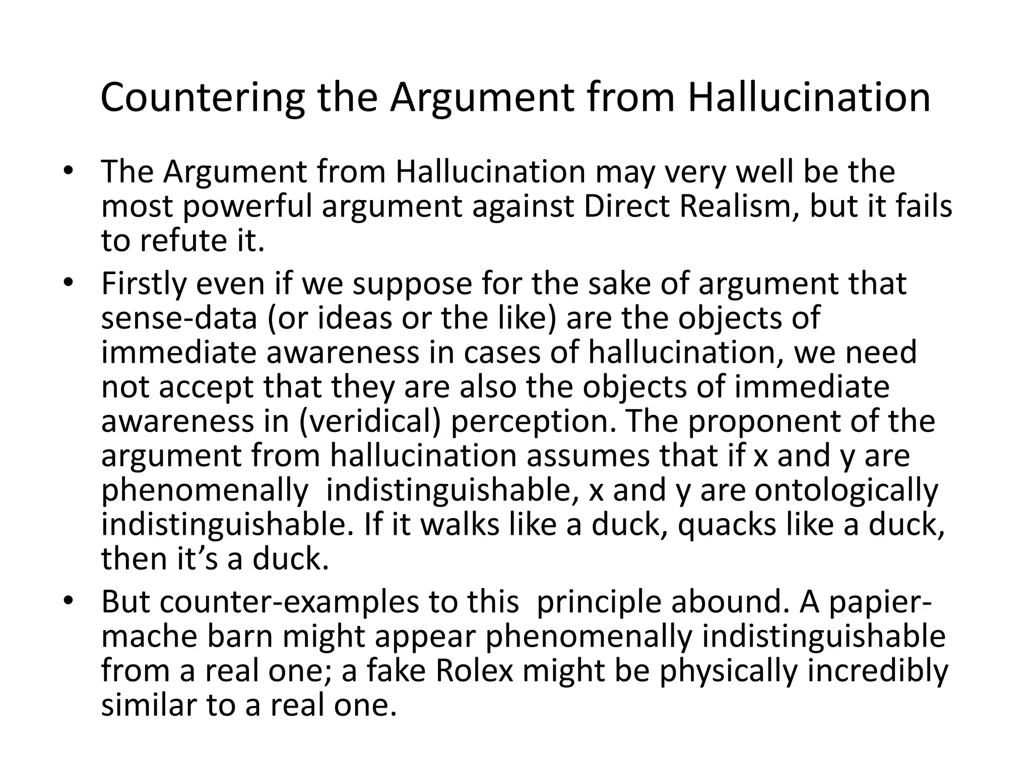 Countering the Argument from Hallucination
• The Argument from Hallucination may very well be the
most powerful argument against Direct Realism, but it fails
to refute it.
• Firstly even if we suppose for the sake of argument that
sense-data (or ideas or the like) are the objects of
immediate awareness in cases of hallucination, we need
not accept that they are also the objects of immediate
awareness in (veridical) perception. The proponent of the
argument from hallucination assumes that if x and y are
phenomenally indistinguishable, x and y are ontologically
indistinguishable. If it walks like a duck, quacks like a duck,
then it’s a duck.
• But counter-examples to this principle abound. A papier-
mache barn might appear phenomenally indistinguishable
from a real one; a fake Rolex might be physically incredibly
similar to a real one.
 