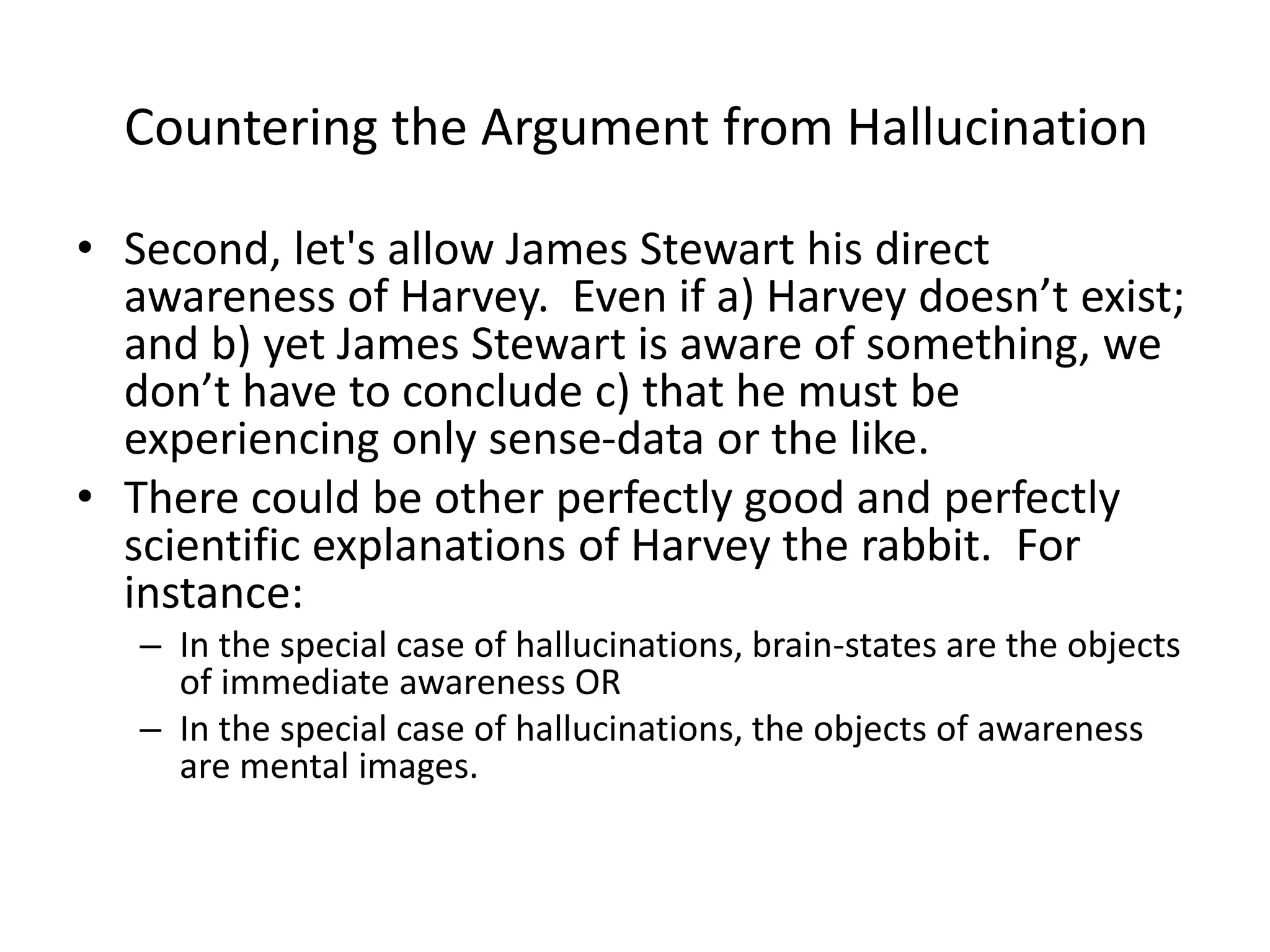 • Second, let's allow James Stewart his direct
awareness of Harvey. Even if a) Harvey doesn’t exist;
and b) yet James Stewart is aware of something, we
don’t have to conclude c) that he must be
experiencing only sense-data or the like.
• There could be other perfectly good and perfectly
scientific explanations of Harvey the rabbit. For
instance:
– In the special case of hallucinations, brain-states are the objects
of immediate awareness OR
– In the special case of hallucinations, the objects of awareness
are mental images.
Countering the Argument from Hallucination
 