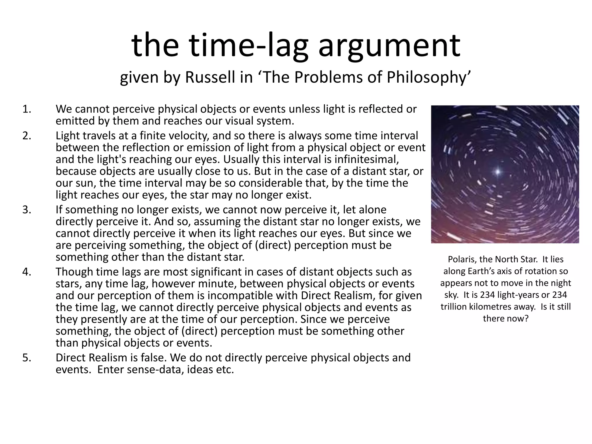 the time-lag argument
given by Russell in ‘The Problems of Philosophy’
1. We cannot perceive physical objects or events unless light is reflected or
emitted by them and reaches our visual system.
2. Light travels at a finite velocity, and so there is always some time interval
between the reflection or emission of light from a physical object or event
and the light's reaching our eyes. Usually this interval is infinitesimal,
because objects are usually close to us. But in the case of a distant star, or
our sun, the time interval may be so considerable that, by the time the
light reaches our eyes, the star may no longer exist.
3. If something no longer exists, we cannot now perceive it, let alone
directly perceive it. And so, assuming the distant star no longer exists, we
cannot directly perceive it when its light reaches our eyes. But since we
are perceiving something, the object of (direct) perception must be
something other than the distant star.
4. Though time lags are most significant in cases of distant objects such as
stars, any time lag, however minute, between physical objects or events
and our perception of them is incompatible with Direct Realism, for given
the time lag, we cannot directly perceive physical objects and events as
they presently are at the time of our perception. Since we perceive
something, the object of (direct) perception must be something other
than physical objects or events.
5. Direct Realism is false. We do not directly perceive physical objects and
events. Enter sense-data, ideas etc.
Polaris, the North Star. It lies
along Earth’s axis of rotation so
appears not to move in the night
sky. It is 234 light-years or 234
trillion kilometres away. Is it still
there now?
 
