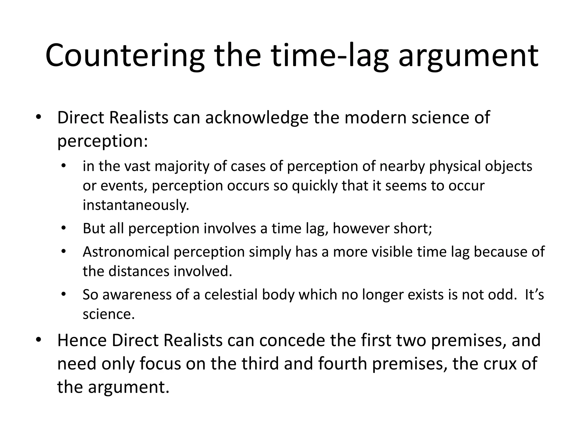 Countering the time-lag argument
• Direct Realists can acknowledge the modern science of
perception:
• in the vast majority of cases of perception of nearby physical objects
or events, perception occurs so quickly that it seems to occur
instantaneously.
• But all perception involves a time lag, however short;
• Astronomical perception simply has a more visible time lag because of
the distances involved.
• So awareness of a celestial body which no longer exists is not odd. It’s
science.
• Hence Direct Realists can concede the first two premises, and
need only focus on the third and fourth premises, the crux of
the argument.
 