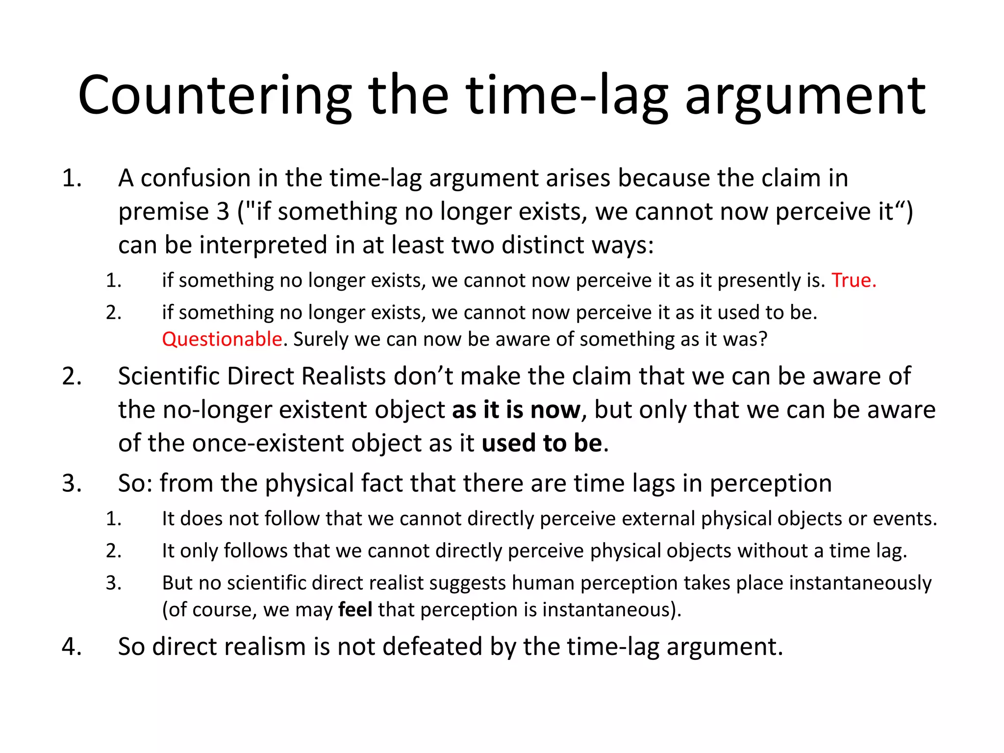 Countering the time-lag argument
1. A confusion in the time-lag argument arises because the claim in
premise 3 ("if something no longer exists, we cannot now perceive it“)
can be interpreted in at least two distinct ways:
1. if something no longer exists, we cannot now perceive it as it presently is. True.
2. if something no longer exists, we cannot now perceive it as it used to be.
Questionable. Surely we can now be aware of something as it was?
2. Scientific Direct Realists don’t make the claim that we can be aware of
the no-longer existent object as it is now, but only that we can be aware
of the once-existent object as it used to be.
3. So: from the physical fact that there are time lags in perception
1. It does not follow that we cannot directly perceive external physical objects or events.
2. It only follows that we cannot directly perceive physical objects without a time lag.
3. But no scientific direct realist suggests human perception takes place instantaneously
(of course, we may feel that perception is instantaneous).
4. So direct realism is not defeated by the time-lag argument.
 