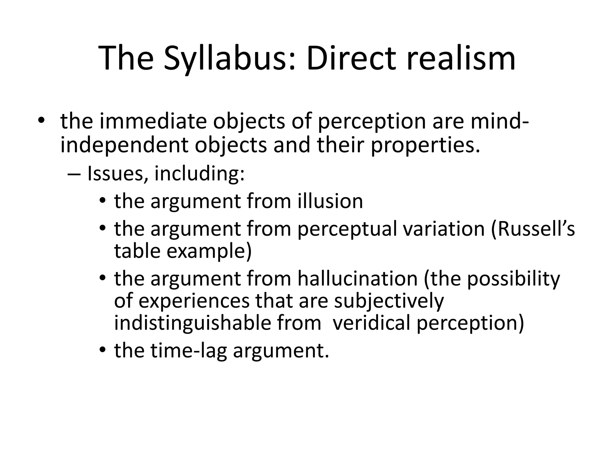 The Syllabus: Direct realism
• the immediate objects of perception are mind-
independent objects and their properties.
– Issues, including:
• the argument from illusion
• the argument from perceptual variation (Russell’s
table example)
• the argument from hallucination (the possibility
of experiences that are subjectively
indistinguishable from veridical perception)
• the time-lag argument.
 