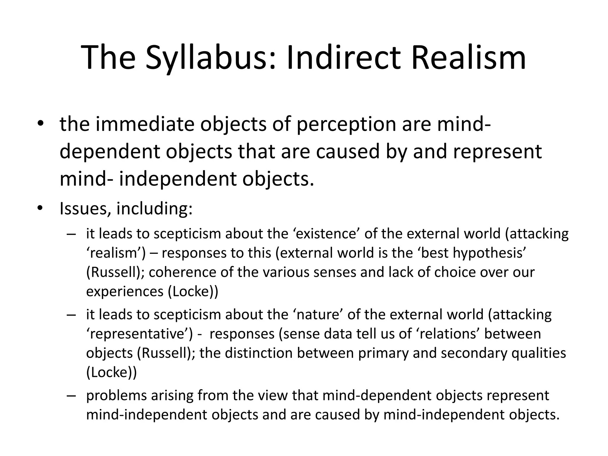 The Syllabus: Indirect Realism
• the immediate objects of perception are mind-
dependent objects that are caused by and represent
mind- independent objects.
• Issues, including:
– it leads to scepticism about the ‘existence’ of the external world (attacking
‘realism’) – responses to this (external world is the ‘best hypothesis’
(Russell); coherence of the various senses and lack of choice over our
experiences (Locke))
– it leads to scepticism about the ‘nature’ of the external world (attacking
‘representative’) - responses (sense data tell us of ‘relations’ between
objects (Russell); the distinction between primary and secondary qualities
(Locke))
– problems arising from the view that mind-dependent objects represent
mind-independent objects and are caused by mind-independent objects.
 