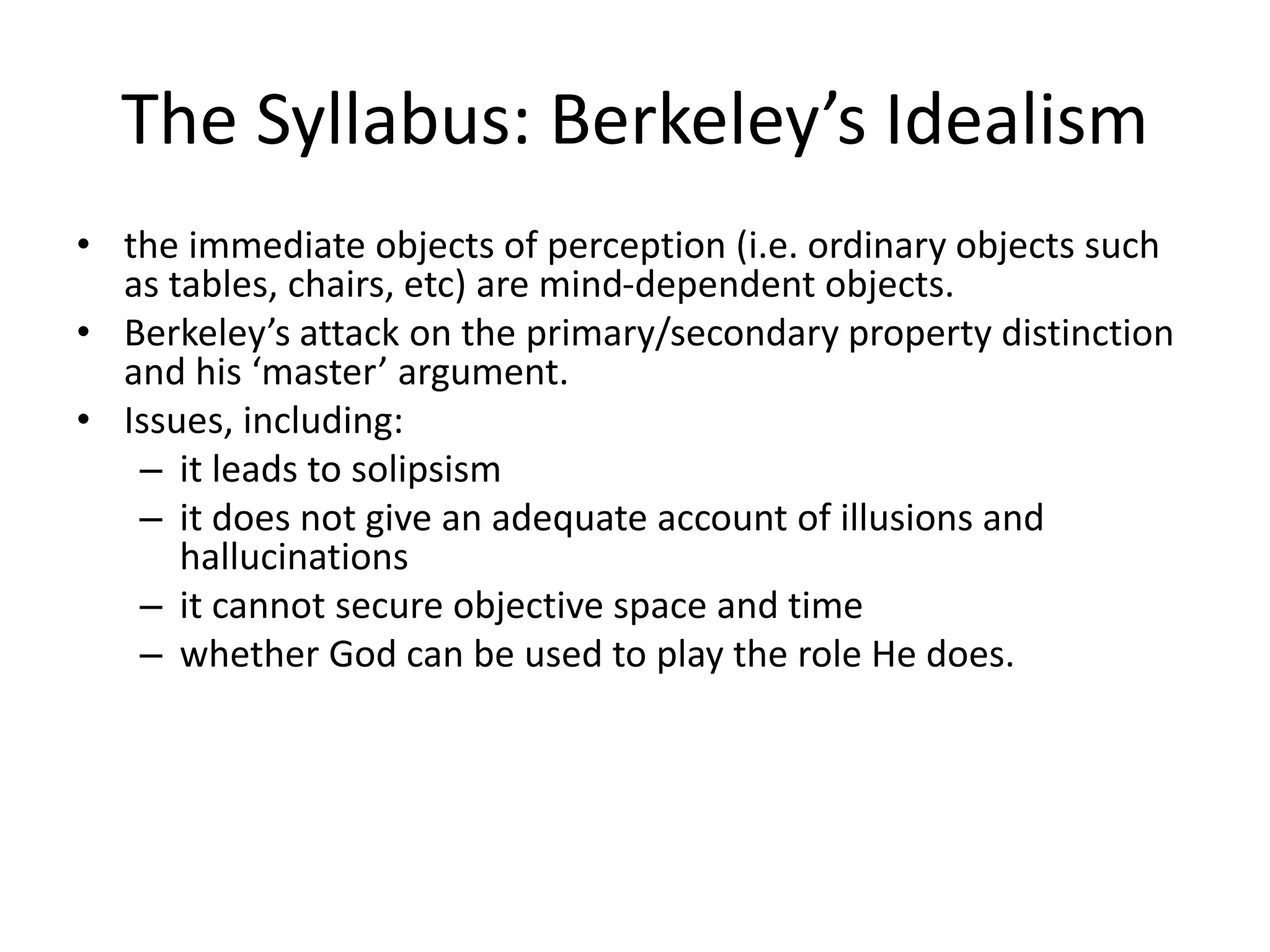 The Syllabus: Berkeley’s Idealism
• the immediate objects of perception (i.e. ordinary objects such
as tables, chairs, etc) are mind-dependent objects.
• Berkeley’s attack on the primary/secondary property distinction
and his ‘master’ argument.
• Issues, including:
– it leads to solipsism
– it does not give an adequate account of illusions and
hallucinations
– it cannot secure objective space and time
– whether God can be used to play the role He does.
 