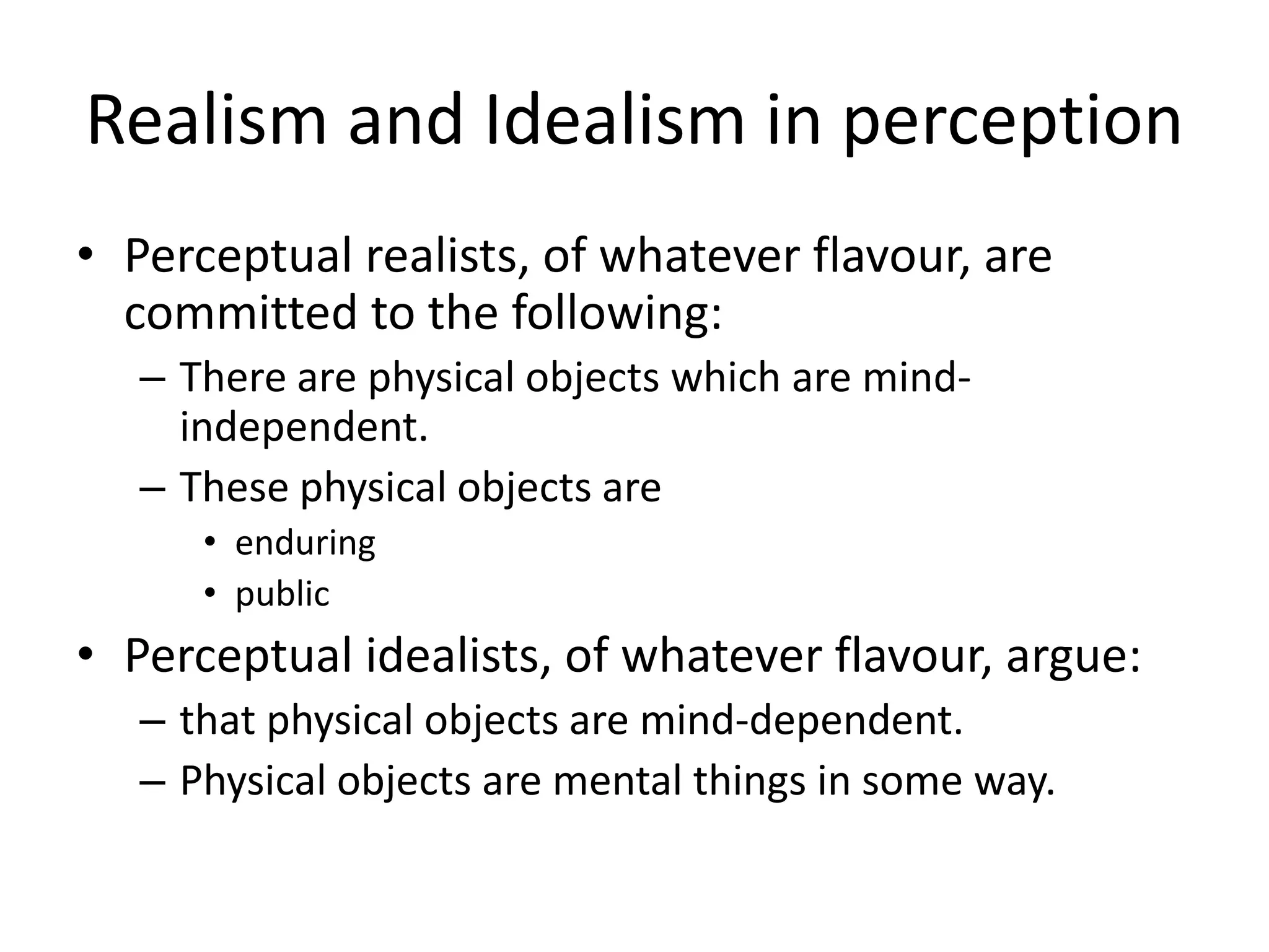Realism and Idealism in perception
• Perceptual realists, of whatever flavour, are
committed to the following:
– There are physical objects which are mind-
independent.
– These physical objects are
• enduring
• public
• Perceptual idealists, of whatever flavour, argue:
– that physical objects are mind-dependent.
– Physical objects are mental things in some way.
 