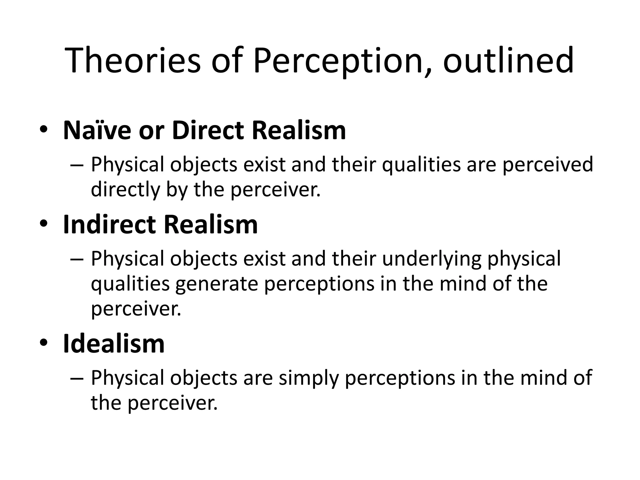Theories of Perception, outlined
• Naïve or Direct Realism
– Physical objects exist and their qualities are perceived
directly by the perceiver.
• Indirect Realism
– Physical objects exist and their underlying physical
qualities generate perceptions in the mind of the
perceiver.
• Idealism
– Physical objects are simply perceptions in the mind of
the perceiver.
 