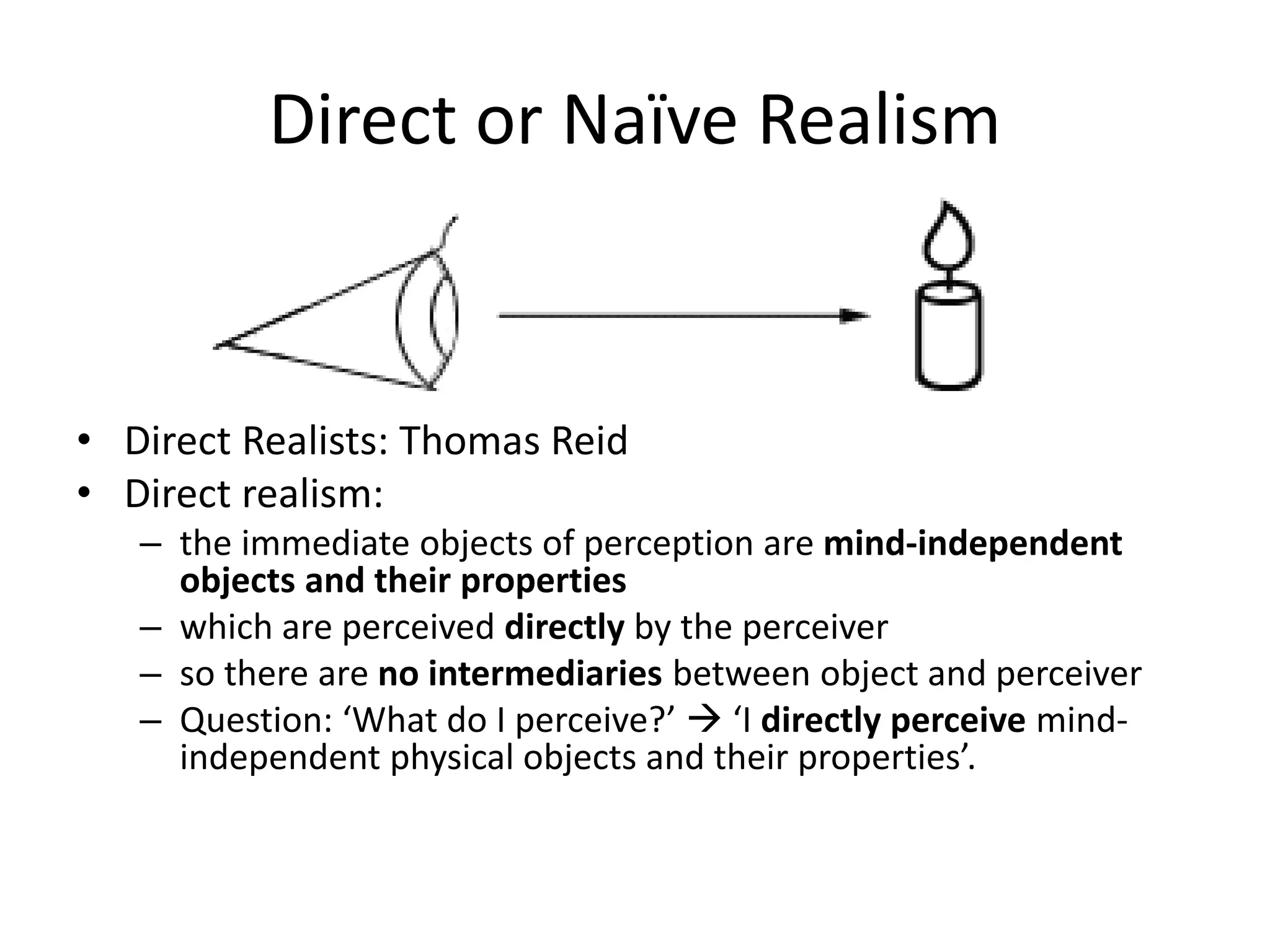 Direct or Naïve Realism
• Direct Realists: Thomas Reid
• Direct realism:
– the immediate objects of perception are mind-independent
objects and their properties
– which are perceived directly by the perceiver
– so there are no intermediaries between object and perceiver
– Question: ‘What do I perceive?’  ‘I directly perceive mind-
independent physical objects and their properties’.
 
