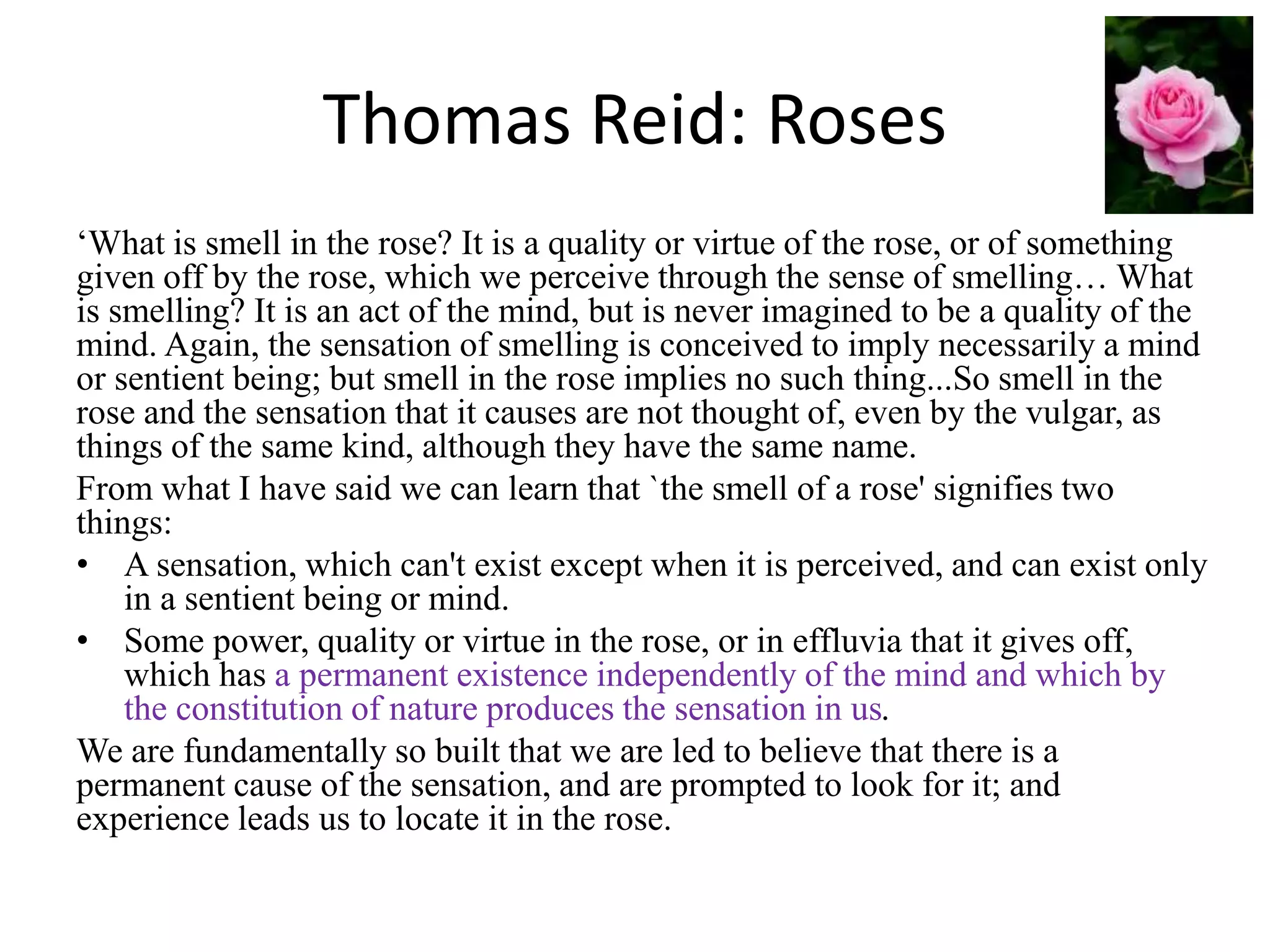 Thomas Reid: Roses
‘What is smell in the rose? It is a quality or virtue of the rose, or of something
given off by the rose, which we perceive through the sense of smelling… What
is smelling? It is an act of the mind, but is never imagined to be a quality of the
mind. Again, the sensation of smelling is conceived to imply necessarily a mind
or sentient being; but smell in the rose implies no such thing...So smell in the
rose and the sensation that it causes are not thought of, even by the vulgar, as
things of the same kind, although they have the same name.
From what I have said we can learn that `the smell of a rose' signifies two
things:
• A sensation, which can't exist except when it is perceived, and can exist only
in a sentient being or mind.
• Some power, quality or virtue in the rose, or in effluvia that it gives off,
which has a permanent existence independently of the mind and which by
the constitution of nature produces the sensation in us.
We are fundamentally so built that we are led to believe that there is a
permanent cause of the sensation, and are prompted to look for it; and
experience leads us to locate it in the rose.
 