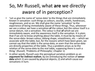 So, Mr Russell, what are we directly
aware of in perception?
• ‘Let us give the name of 'sense-data' to the things that ar...