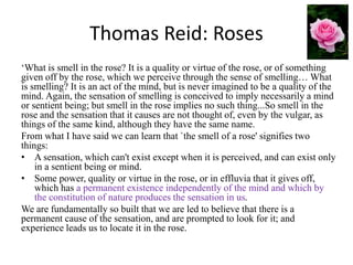 Thomas Reid: Roses
‘What is smell in the rose? It is a quality or virtue of the rose, or of something
given off by the ros...
