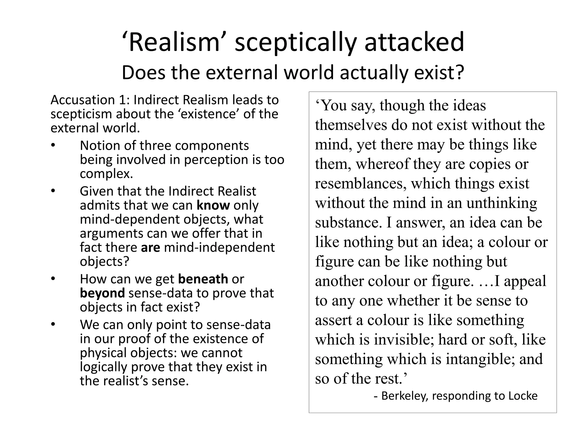 ‘Realism’ sceptically attacked
Does the external world actually exist?
Accusation 1: Indirect Realism leads to
scepticism about the ‘existence’ of the
external world.
• Notion of three components
being involved in perception is too
complex.
• Given that the Indirect Realist
admits that we can know only
mind-dependent objects, what
arguments can we offer that in
fact there are mind-independent
objects?
• How can we get beneath or
beyond sense-data to prove that
objects in fact exist?
• We can only point to sense-data
in our proof of the existence of
physical objects: we cannot
logically prove that they exist in
the realist’s sense.
‘You say, though the ideas
themselves do not exist without the
mind, yet there may be things like
them, whereof they are copies or
resemblances, which things exist
without the mind in an unthinking
substance. I answer, an idea can be
like nothing but an idea; a colour or
figure can be like nothing but
another colour or figure. …I appeal
to any one whether it be sense to
assert a colour is like something
which is invisible; hard or soft, like
something which is intangible; and
so of the rest.’
- Berkeley, responding to Locke
 