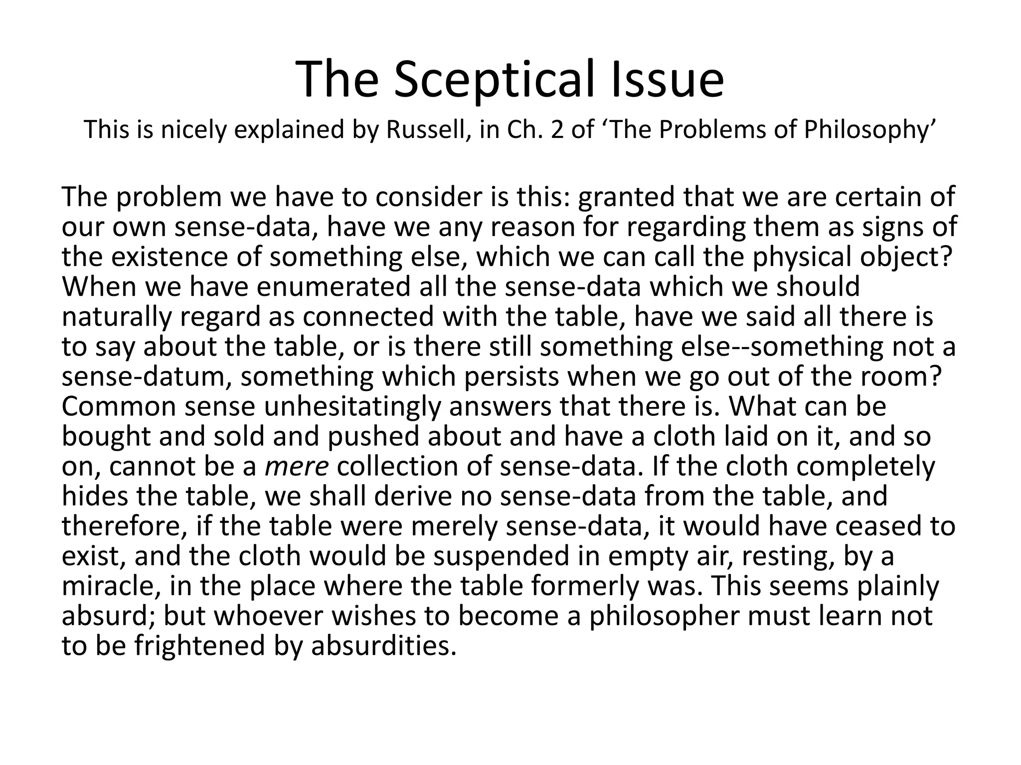 The Sceptical Issue
This is nicely explained by Russell, in Ch. 2 of ‘The Problems of Philosophy’
The problem we have to consider is this: granted that we are certain of
our own sense-data, have we any reason for regarding them as signs of
the existence of something else, which we can call the physical object?
When we have enumerated all the sense-data which we should
naturally regard as connected with the table, have we said all there is
to say about the table, or is there still something else--something not a
sense-datum, something which persists when we go out of the room?
Common sense unhesitatingly answers that there is. What can be
bought and sold and pushed about and have a cloth laid on it, and so
on, cannot be a mere collection of sense-data. If the cloth completely
hides the table, we shall derive no sense-data from the table, and
therefore, if the table were merely sense-data, it would have ceased to
exist, and the cloth would be suspended in empty air, resting, by a
miracle, in the place where the table formerly was. This seems plainly
absurd; but whoever wishes to become a philosopher must learn not
to be frightened by absurdities.
 