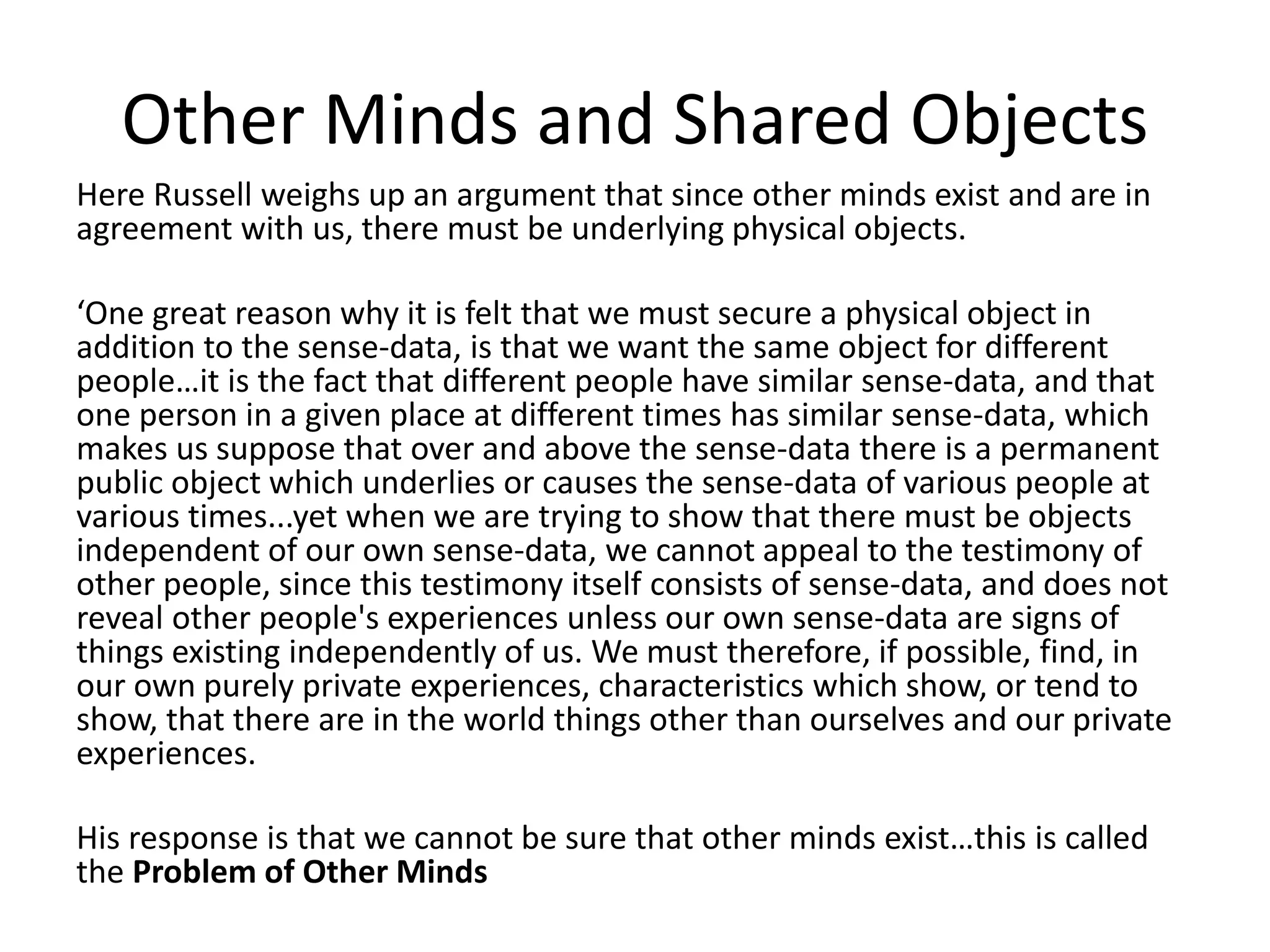 Other Minds and Shared Objects
Here Russell weighs up an argument that since other minds exist and are in
agreement with us, there must be underlying physical objects.
‘One great reason why it is felt that we must secure a physical object in
addition to the sense-data, is that we want the same object for different
people…it is the fact that different people have similar sense-data, and that
one person in a given place at different times has similar sense-data, which
makes us suppose that over and above the sense-data there is a permanent
public object which underlies or causes the sense-data of various people at
various times...yet when we are trying to show that there must be objects
independent of our own sense-data, we cannot appeal to the testimony of
other people, since this testimony itself consists of sense-data, and does not
reveal other people's experiences unless our own sense-data are signs of
things existing independently of us. We must therefore, if possible, find, in
our own purely private experiences, characteristics which show, or tend to
show, that there are in the world things other than ourselves and our private
experiences.
His response is that we cannot be sure that other minds exist…this is called
the Problem of Other Minds
 