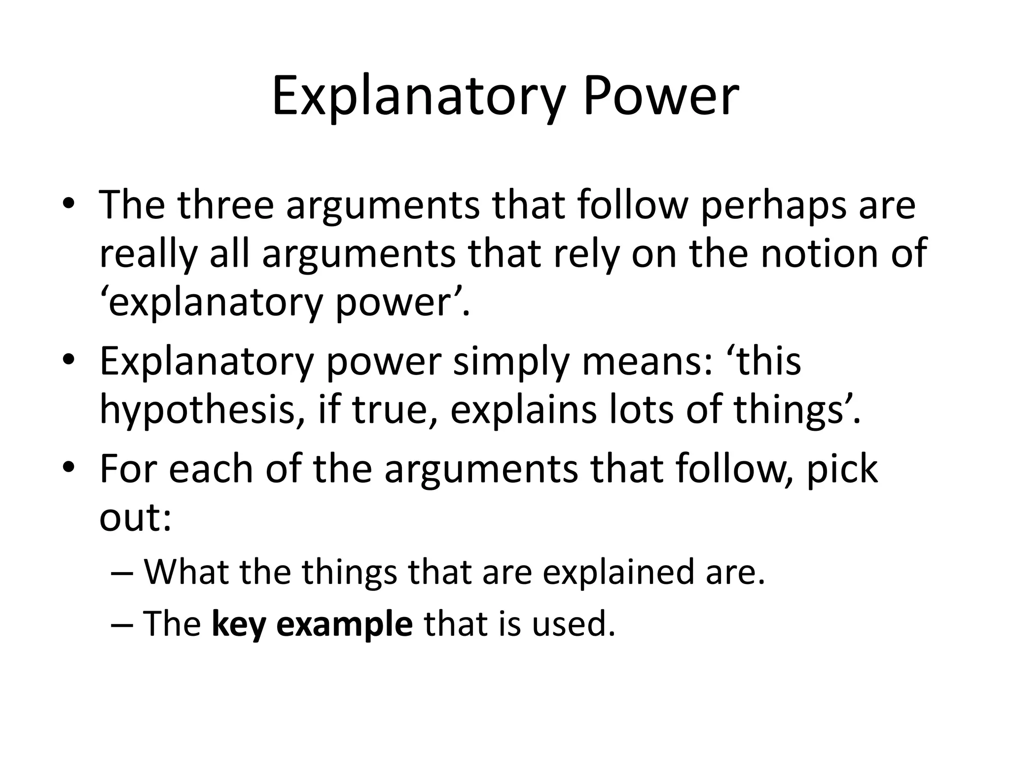 Explanatory Power
• The three arguments that follow perhaps are
really all arguments that rely on the notion of
‘explanatory power’.
• Explanatory power simply means: ‘this
hypothesis, if true, explains lots of things’.
• For each of the arguments that follow, pick
out:
– What the things that are explained are.
– The key example that is used.
 