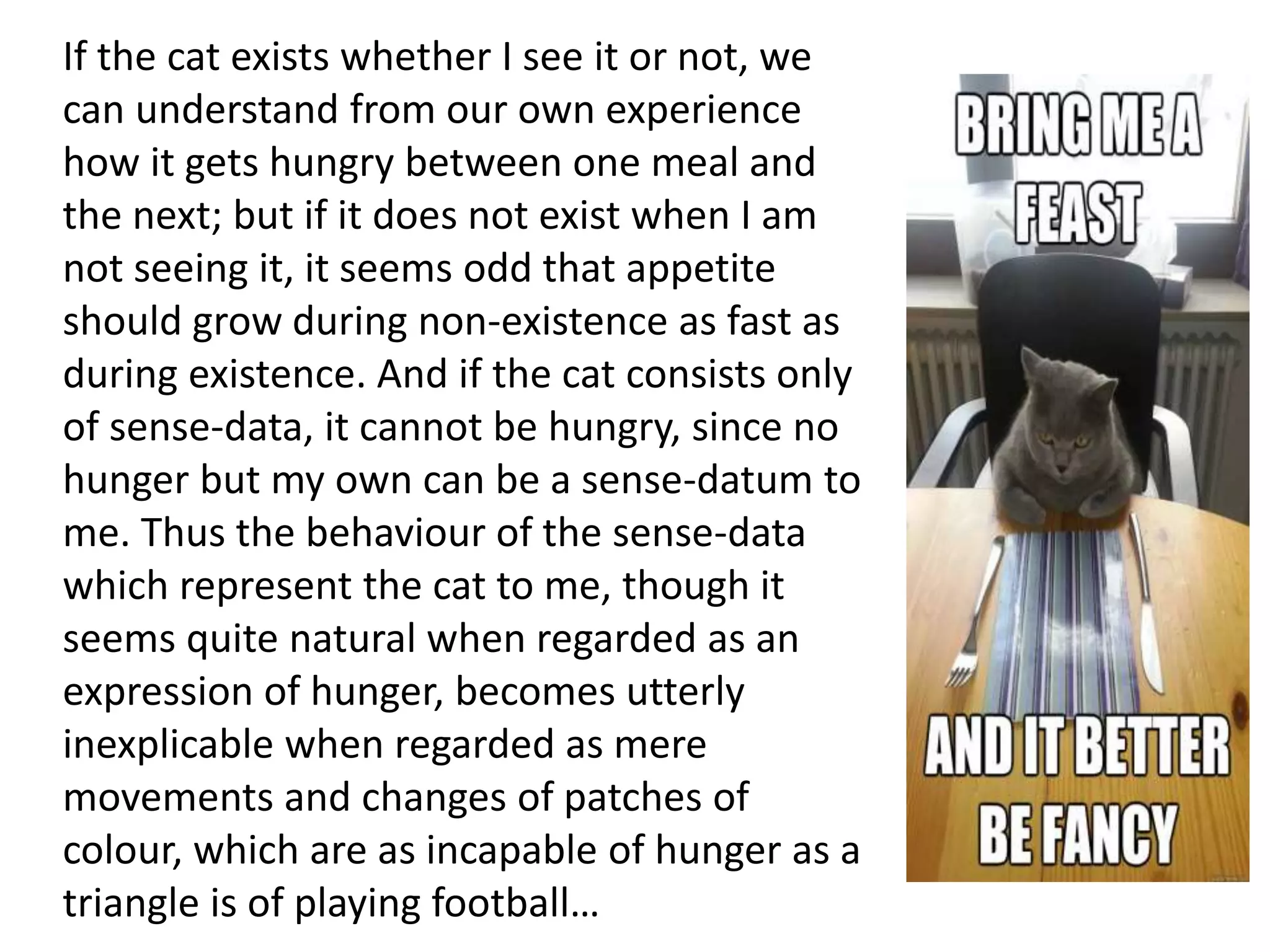 If the cat exists whether I see it or not, we
can understand from our own experience
how it gets hungry between one meal and
the next; but if it does not exist when I am
not seeing it, it seems odd that appetite
should grow during non-existence as fast as
during existence. And if the cat consists only
of sense-data, it cannot be hungry, since no
hunger but my own can be a sense-datum to
me. Thus the behaviour of the sense-data
which represent the cat to me, though it
seems quite natural when regarded as an
expression of hunger, becomes utterly
inexplicable when regarded as mere
movements and changes of patches of
colour, which are as incapable of hunger as a
triangle is of playing football…
 