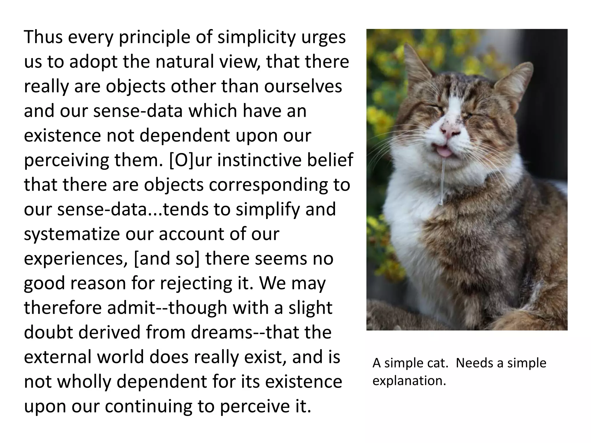 Thus every principle of simplicity urges
us to adopt the natural view, that there
really are objects other than ourselves
and our sense-data which have an
existence not dependent upon our
perceiving them. [O]ur instinctive belief
that there are objects corresponding to
our sense-data...tends to simplify and
systematize our account of our
experiences, [and so] there seems no
good reason for rejecting it. We may
therefore admit--though with a slight
doubt derived from dreams--that the
external world does really exist, and is
not wholly dependent for its existence
upon our continuing to perceive it.
A simple cat. Needs a simple
explanation.
 