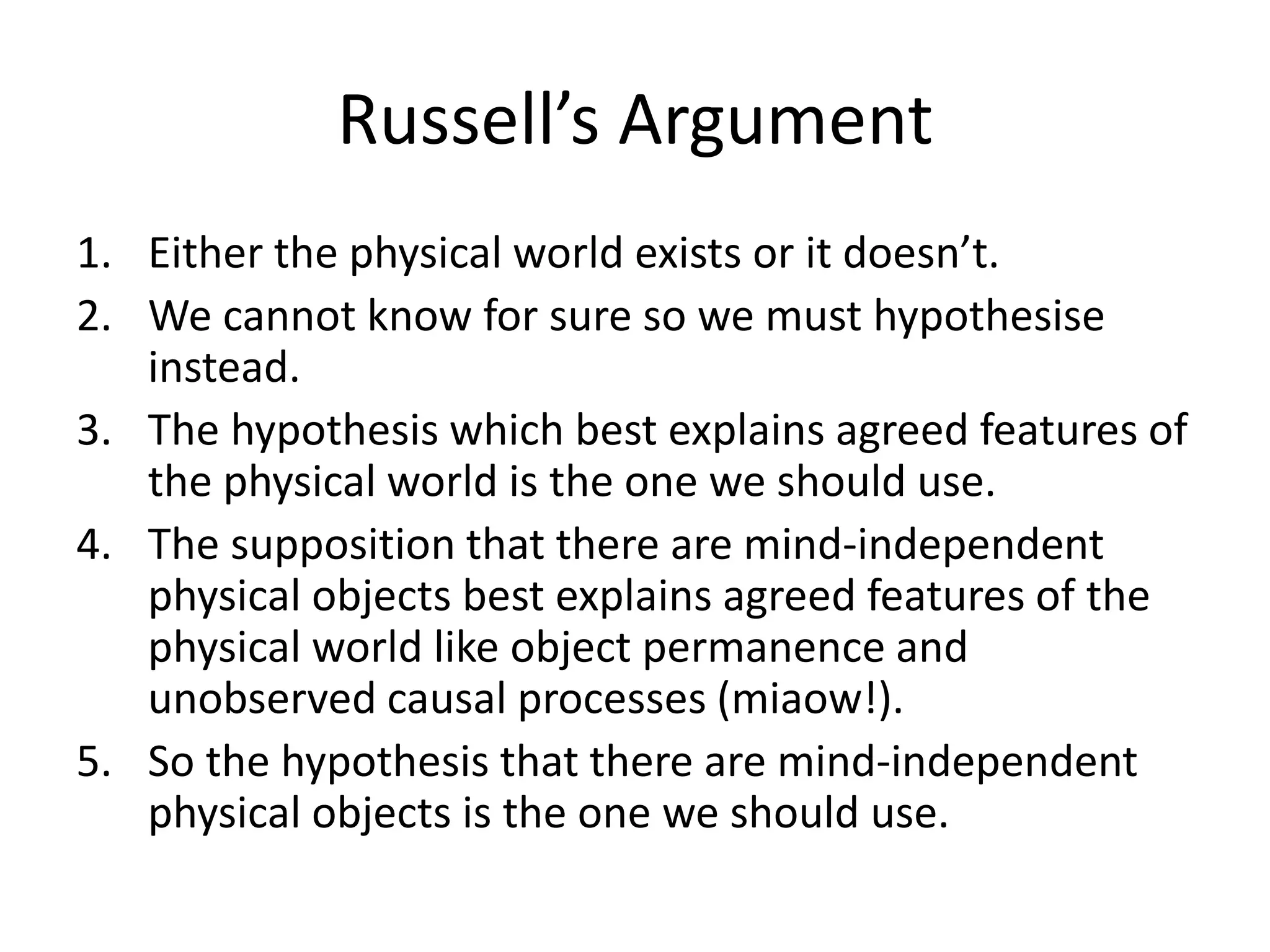 Russell’s Argument
1. Either the physical world exists or it doesn’t.
2. We cannot know for sure so we must hypothesise
instead.
3. The hypothesis which best explains agreed features of
the physical world is the one we should use.
4. The supposition that there are mind-independent
physical objects best explains agreed features of the
physical world like object permanence and
unobserved causal processes (miaow!).
5. So the hypothesis that there are mind-independent
physical objects is the one we should use.
 