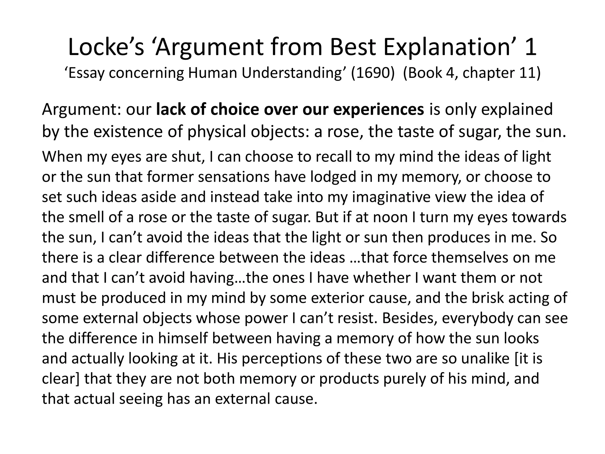 Locke’s ‘Argument from Best Explanation’ 1
‘Essay concerning Human Understanding’ (1690) (Book 4, chapter 11)
Argument: our lack of choice over our experiences is only explained
by the existence of physical objects: a rose, the taste of sugar, the sun.
When my eyes are shut, I can choose to recall to my mind the ideas of light
or the sun that former sensations have lodged in my memory, or choose to
set such ideas aside and instead take into my imaginative view the idea of
the smell of a rose or the taste of sugar. But if at noon I turn my eyes towards
the sun, I can’t avoid the ideas that the light or sun then produces in me. So
there is a clear difference between the ideas …that force themselves on me
and that I can’t avoid having…the ones I have whether I want them or not
must be produced in my mind by some exterior cause, and the brisk acting of
some external objects whose power I can’t resist. Besides, everybody can see
the difference in himself between having a memory of how the sun looks
and actually looking at it. His perceptions of these two are so unalike [it is
clear] that they are not both memory or products purely of his mind, and
that actual seeing has an external cause.
 