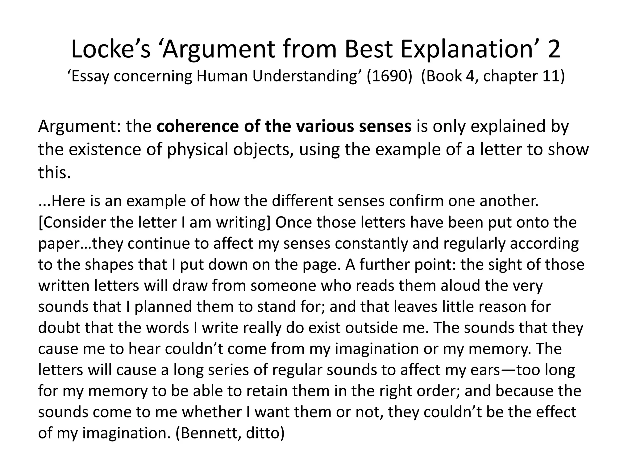 Argument: the coherence of the various senses is only explained by
the existence of physical objects, using the example of a letter to show
this.
…Here is an example of how the different senses confirm one another.
[Consider the letter I am writing] Once those letters have been put onto the
paper…they continue to affect my senses constantly and regularly according
to the shapes that I put down on the page. A further point: the sight of those
written letters will draw from someone who reads them aloud the very
sounds that I planned them to stand for; and that leaves little reason for
doubt that the words I write really do exist outside me. The sounds that they
cause me to hear couldn’t come from my imagination or my memory. The
letters will cause a long series of regular sounds to affect my ears—too long
for my memory to be able to retain them in the right order; and because the
sounds come to me whether I want them or not, they couldn’t be the effect
of my imagination. (Bennett, ditto)
Locke’s ‘Argument from Best Explanation’ 2
‘Essay concerning Human Understanding’ (1690) (Book 4, chapter 11)
 