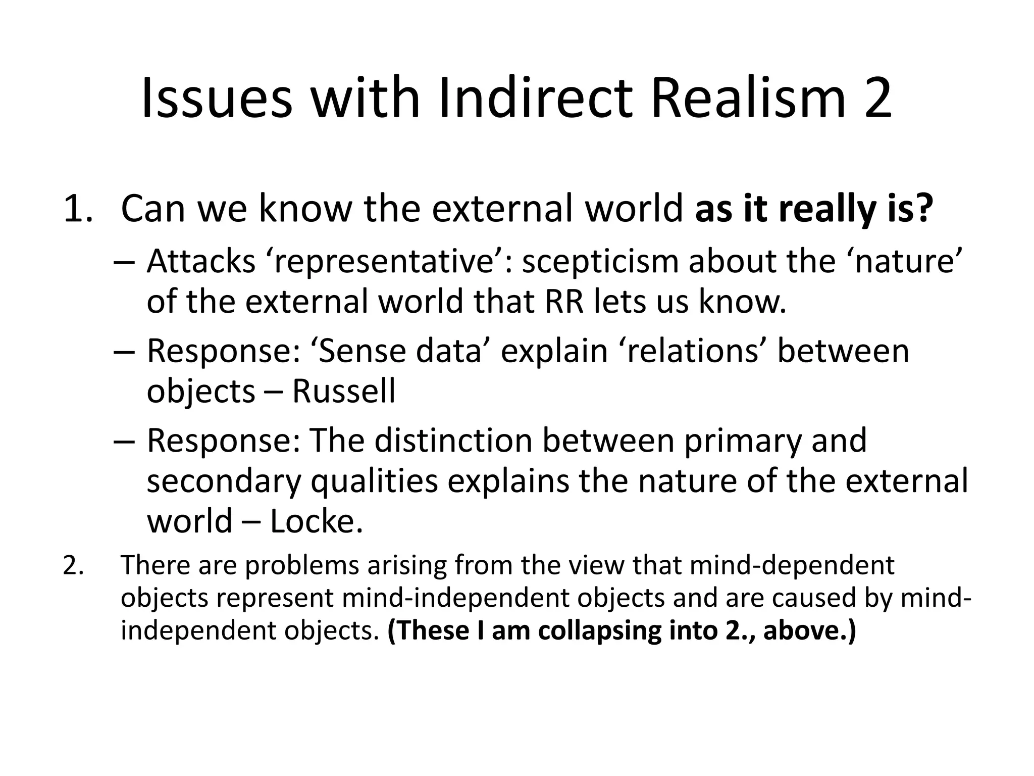 Issues with Indirect Realism 2
1. Can we know the external world as it really is?
– Attacks ‘representative’: scepticism about the ‘nature’
of the external world that RR lets us know.
– Response: ‘Sense data’ explain ‘relations’ between
objects – Russell
– Response: The distinction between primary and
secondary qualities explains the nature of the external
world – Locke.
2. There are problems arising from the view that mind-dependent
objects represent mind-independent objects and are caused by mind-
independent objects. (These I am collapsing into 2., above.)
 