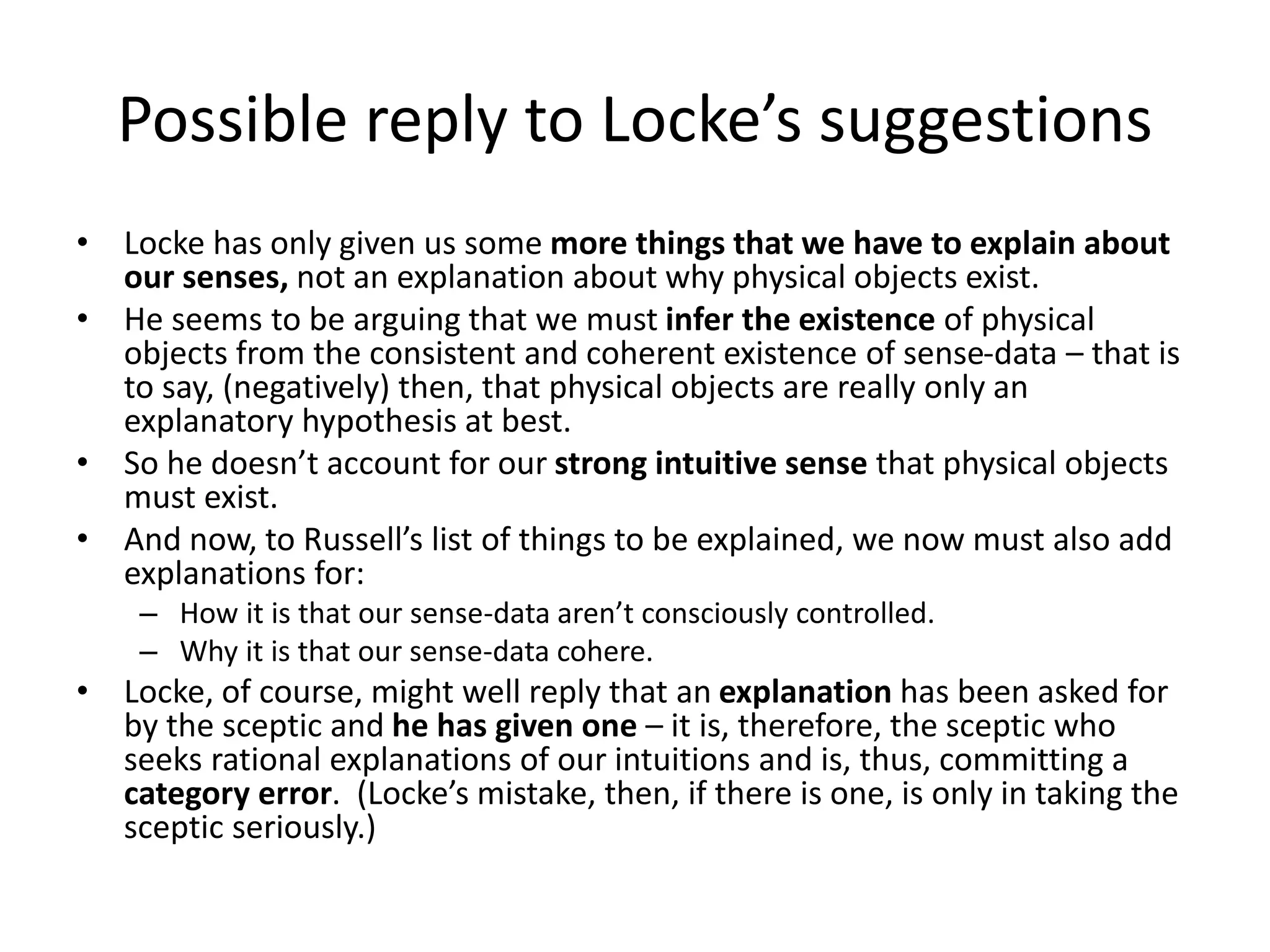 Possible reply to Locke’s suggestions
• Locke has only given us some more things that we have to explain about
our senses, not an explanation about why physical objects exist.
• He seems to be arguing that we must infer the existence of physical
objects from the consistent and coherent existence of sense-data – that is
to say, (negatively) then, that physical objects are really only an
explanatory hypothesis at best.
• So he doesn’t account for our strong intuitive sense that physical objects
must exist.
• And now, to Russell’s list of things to be explained, we now must also add
explanations for:
– How it is that our sense-data aren’t consciously controlled.
– Why it is that our sense-data cohere.
• Locke, of course, might well reply that an explanation has been asked for
by the sceptic and he has given one – it is, therefore, the sceptic who
seeks rational explanations of our intuitions and is, thus, committing a
category error. (Locke’s mistake, then, if there is one, is only in taking the
sceptic seriously.)
 