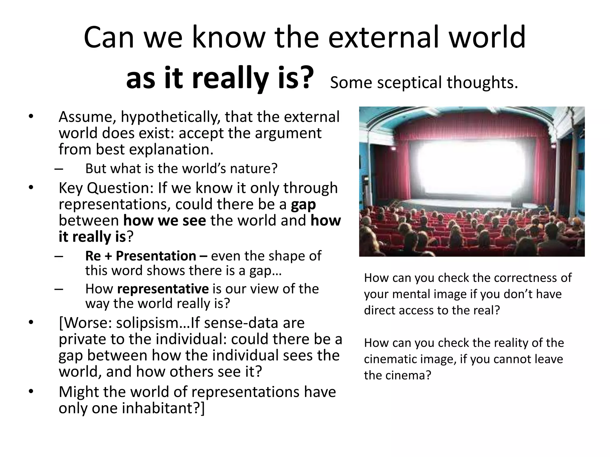 Can we know the external world
as it really is? Some sceptical thoughts.
• Assume, hypothetically, that the external
world does exist: accept the argument
from best explanation.
– But what is the world’s nature?
• Key Question: If we know it only through
representations, could there be a gap
between how we see the world and how
it really is?
– Re + Presentation – even the shape of
this word shows there is a gap…
– How representative is our view of the
way the world really is?
• [Worse: solipsism…If sense-data are
private to the individual: could there be a
gap between how the individual sees the
world, and how others see it?
• Might the world of representations have
only one inhabitant?]
How can you check the correctness of
your mental image if you don’t have
direct access to the real?
How can you check the reality of the
cinematic image, if you cannot leave
the cinema?
 