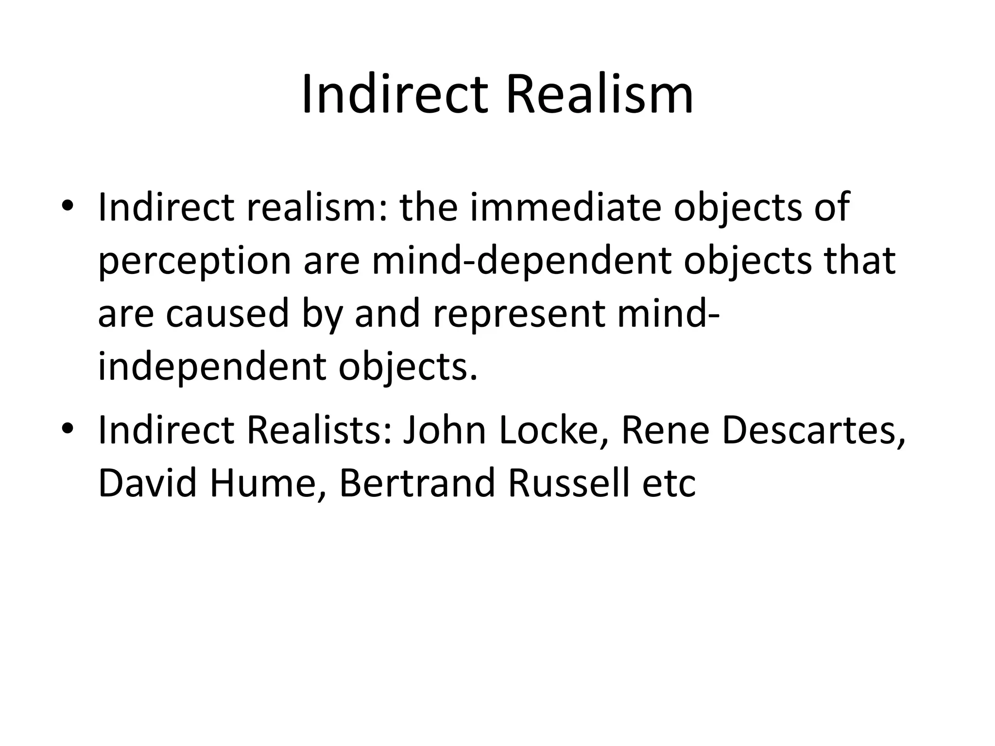 Indirect Realism
• Indirect realism: the immediate objects of
perception are mind-dependent objects that
are caused by and represent mind-
independent objects.
• Indirect Realists: John Locke, Rene Descartes,
David Hume, Bertrand Russell etc
 