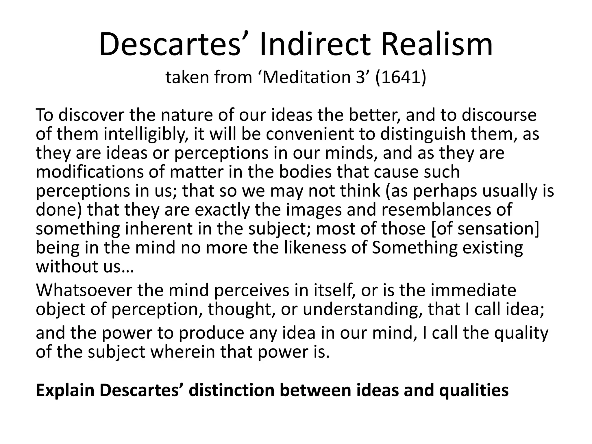 Descartes’ Indirect Realism
taken from ‘Meditation 3’ (1641)
To discover the nature of our ideas the better, and to discourse
of them intelligibly, it will be convenient to distinguish them, as
they are ideas or perceptions in our minds, and as they are
modifications of matter in the bodies that cause such
perceptions in us; that so we may not think (as perhaps usually is
done) that they are exactly the images and resemblances of
something inherent in the subject; most of those [of sensation]
being in the mind no more the likeness of Something existing
without us…
Whatsoever the mind perceives in itself, or is the immediate
object of perception, thought, or understanding, that I call idea;
and the power to produce any idea in our mind, I call the quality
of the subject wherein that power is.
Explain Descartes’ distinction between ideas and qualities
 