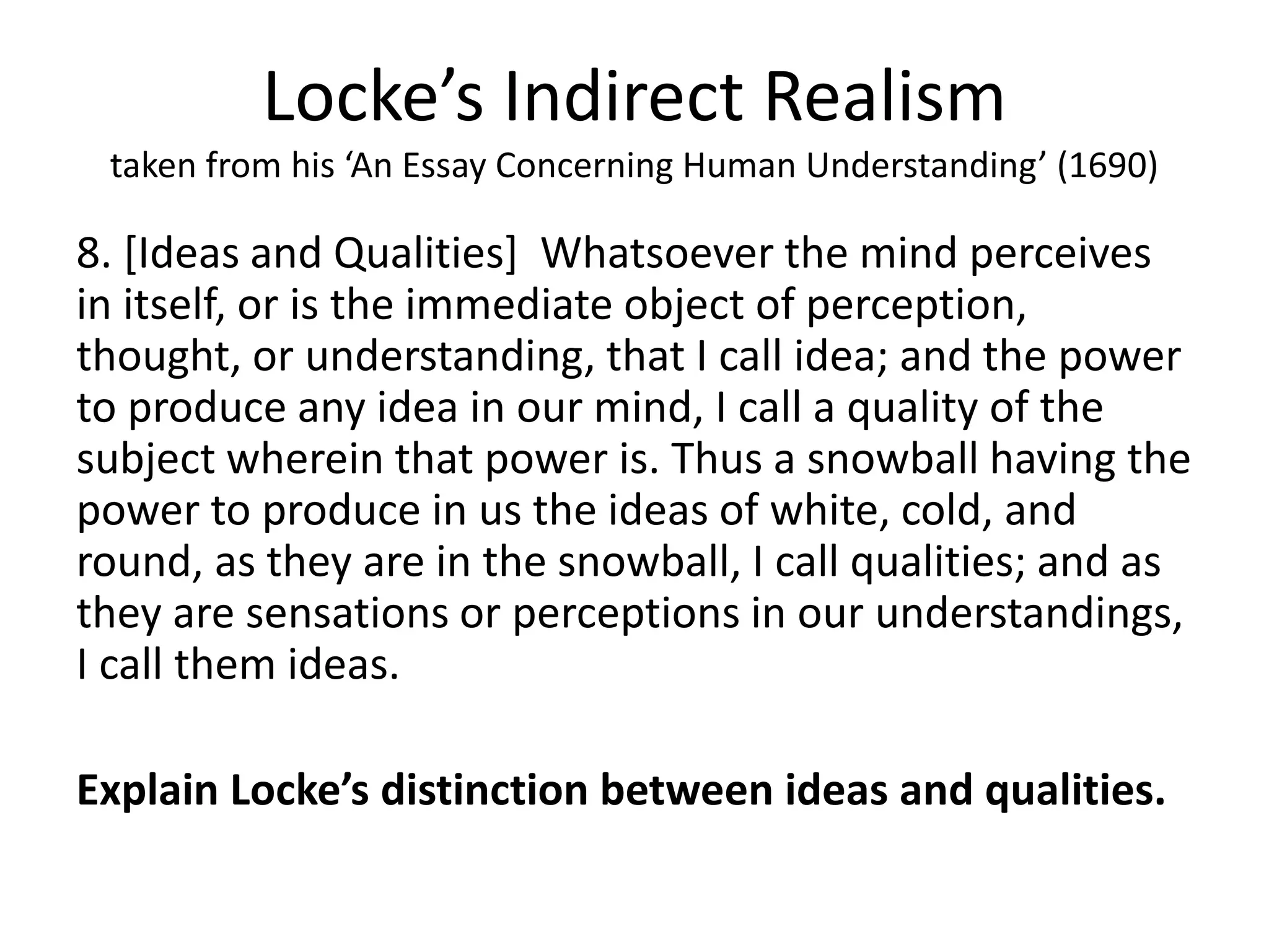 Locke’s Indirect Realism
taken from his ‘An Essay Concerning Human Understanding’ (1690)
8. [Ideas and Qualities] Whatsoever the mind perceives
in itself, or is the immediate object of perception,
thought, or understanding, that I call idea; and the power
to produce any idea in our mind, I call a quality of the
subject wherein that power is. Thus a snowball having the
power to produce in us the ideas of white, cold, and
round, as they are in the snowball, I call qualities; and as
they are sensations or perceptions in our understandings,
I call them ideas.
Explain Locke’s distinction between ideas and qualities.
 