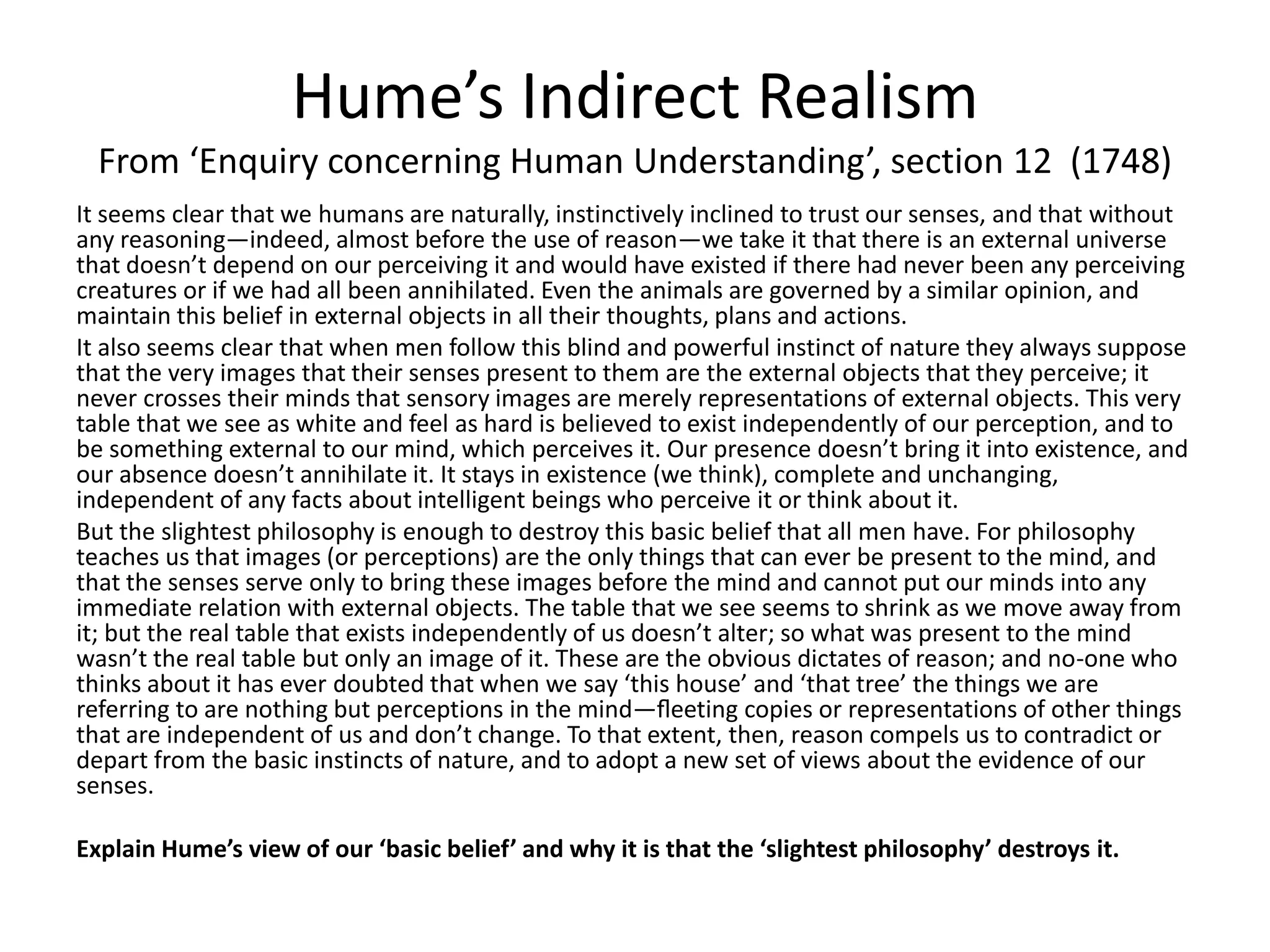Hume’s Indirect Realism
From ‘Enquiry concerning Human Understanding’, section 12 (1748)
It seems clear that we humans are naturally, instinctively inclined to trust our senses, and that without
any reasoning—indeed, almost before the use of reason—we take it that there is an external universe
that doesn’t depend on our perceiving it and would have existed if there had never been any perceiving
creatures or if we had all been annihilated. Even the animals are governed by a similar opinion, and
maintain this belief in external objects in all their thoughts, plans and actions.
It also seems clear that when men follow this blind and powerful instinct of nature they always suppose
that the very images that their senses present to them are the external objects that they perceive; it
never crosses their minds that sensory images are merely representations of external objects. This very
table that we see as white and feel as hard is believed to exist independently of our perception, and to
be something external to our mind, which perceives it. Our presence doesn’t bring it into existence, and
our absence doesn’t annihilate it. It stays in existence (we think), complete and unchanging,
independent of any facts about intelligent beings who perceive it or think about it.
But the slightest philosophy is enough to destroy this basic belief that all men have. For philosophy
teaches us that images (or perceptions) are the only things that can ever be present to the mind, and
that the senses serve only to bring these images before the mind and cannot put our minds into any
immediate relation with external objects. The table that we see seems to shrink as we move away from
it; but the real table that exists independently of us doesn’t alter; so what was present to the mind
wasn’t the real table but only an image of it. These are the obvious dictates of reason; and no-one who
thinks about it has ever doubted that when we say ‘this house’ and ‘that tree’ the things we are
referring to are nothing but perceptions in the mind—ﬂeeting copies or representations of other things
that are independent of us and don’t change. To that extent, then, reason compels us to contradict or
depart from the basic instincts of nature, and to adopt a new set of views about the evidence of our
senses.
Explain Hume’s view of our ‘basic belief’ and why it is that the ‘slightest philosophy’ destroys it.
 