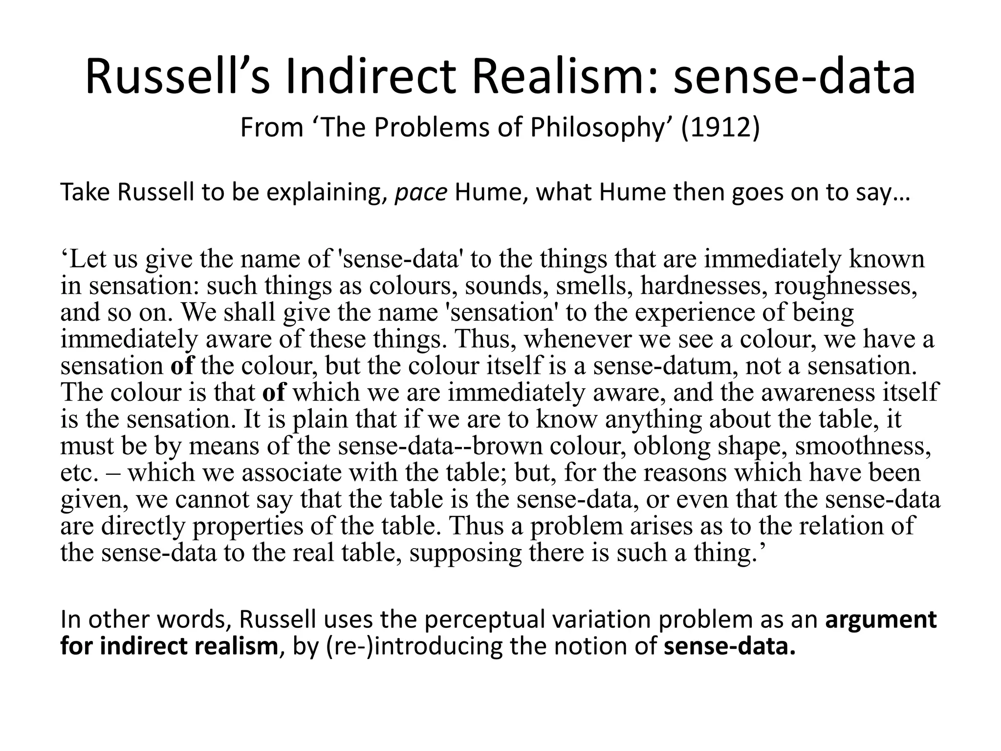 Russell’s Indirect Realism: sense-data
From ‘The Problems of Philosophy’ (1912)
Take Russell to be explaining, pace Hume, what Hume then goes on to say…
‘Let us give the name of 'sense-data' to the things that are immediately known
in sensation: such things as colours, sounds, smells, hardnesses, roughnesses,
and so on. We shall give the name 'sensation' to the experience of being
immediately aware of these things. Thus, whenever we see a colour, we have a
sensation of the colour, but the colour itself is a sense-datum, not a sensation.
The colour is that of which we are immediately aware, and the awareness itself
is the sensation. It is plain that if we are to know anything about the table, it
must be by means of the sense-data--brown colour, oblong shape, smoothness,
etc. – which we associate with the table; but, for the reasons which have been
given, we cannot say that the table is the sense-data, or even that the sense-data
are directly properties of the table. Thus a problem arises as to the relation of
the sense-data to the real table, supposing there is such a thing.’
In other words, Russell uses the perceptual variation problem as an argument
for indirect realism, by (re-)introducing the notion of sense-data.
 