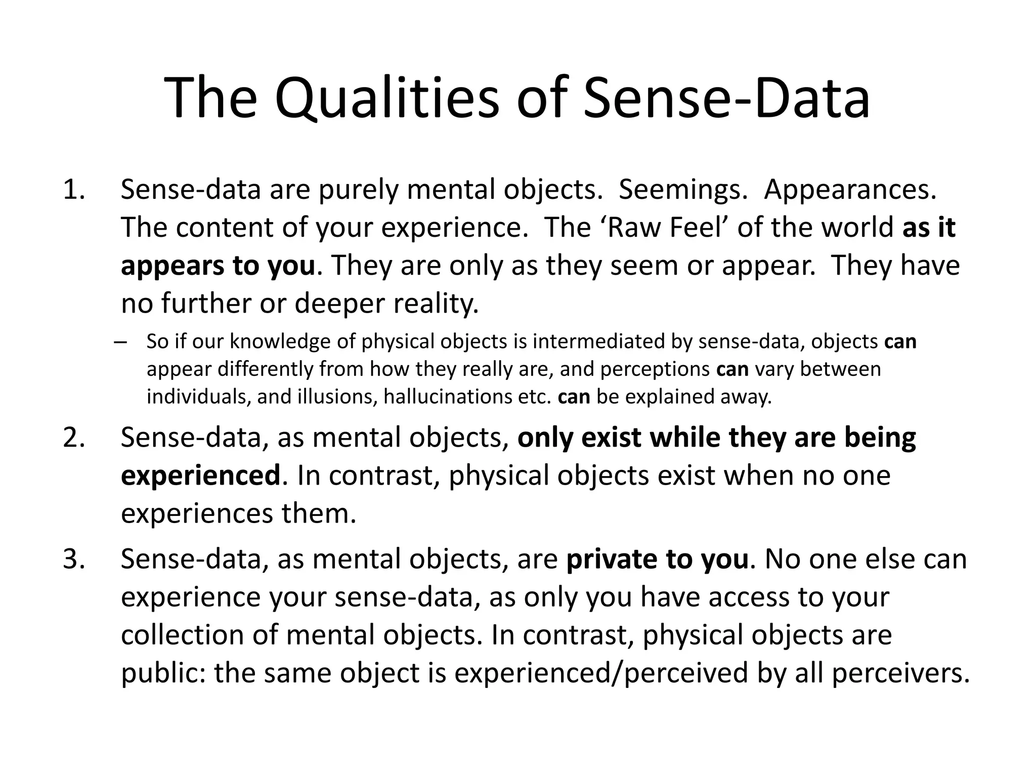 The Qualities of Sense-Data
1. Sense-data are purely mental objects. Seemings. Appearances.
The content of your experience. The ‘Raw Feel’ of the world as it
appears to you. They are only as they seem or appear. They have
no further or deeper reality.
– So if our knowledge of physical objects is intermediated by sense-data, objects can
appear differently from how they really are, and perceptions can vary between
individuals, and illusions, hallucinations etc. can be explained away.
2. Sense-data, as mental objects, only exist while they are being
experienced. In contrast, physical objects exist when no one
experiences them.
3. Sense-data, as mental objects, are private to you. No one else can
experience your sense-data, as only you have access to your
collection of mental objects. In contrast, physical objects are
public: the same object is experienced/perceived by all perceivers.
 