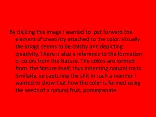 By clicking this image I wanted to put forward the
element of creativity attached to the color. Visually
the image seems to be catchy and depicting
creativity. There is also a reference to the formation
of colors from the Nature. The colors are formed
from the Nature itself, thus inheriting natural traits.
Similarly, by capturing the shit in such a manner I
wanted to show that how the color is formed using
the seeds of a natural fruit, pomegranate.
 