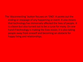 The ‘disconnecting’ button focuses on ‘END’. It points out the
ending or stoppage of any happening or event. It also means
that technology has immensely affected the lives of people. It
is a boon but also turned out to be a curse for many. On one
hand if technology is making the lives easier, it is also taking
people away from oneself and becoming an obstacle for
happy living and relationships.
 
