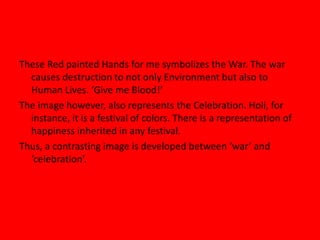 These Red painted Hands for me symbolizes the War. The war
causes destruction to not only Environment but also to
Human Lives. ‘Give me Blood!’
The image however, also represents the Celebration. Holi, for
instance, it is a festival of colors. There is a representation of
happiness inherited in any festival.
Thus, a contrasting image is developed between ‘war’ and
‘celebration’.
 