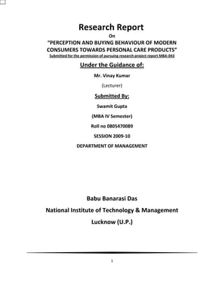 1
Research Report
On
“PERCEPTION AND BUYING BEHAVIOUR OF MODERN
CONSUMERS TOWARDS PERSONAL CARE PRODUCTS”
Submitted for the permission of pursuing research project report MBA-043
Under the Guidance of:
Mr. Vinay Kumar
(Lecturer)
Submitted By:
Swamit Gupta
(MBA IV Semester)
Roll no 0805470089
SESSION 2009-10
DEPARTMENT OF MANAGEMENT
Babu Banarasi Das
National Institute of Technology & Management
Lucknow (U.P.)
 