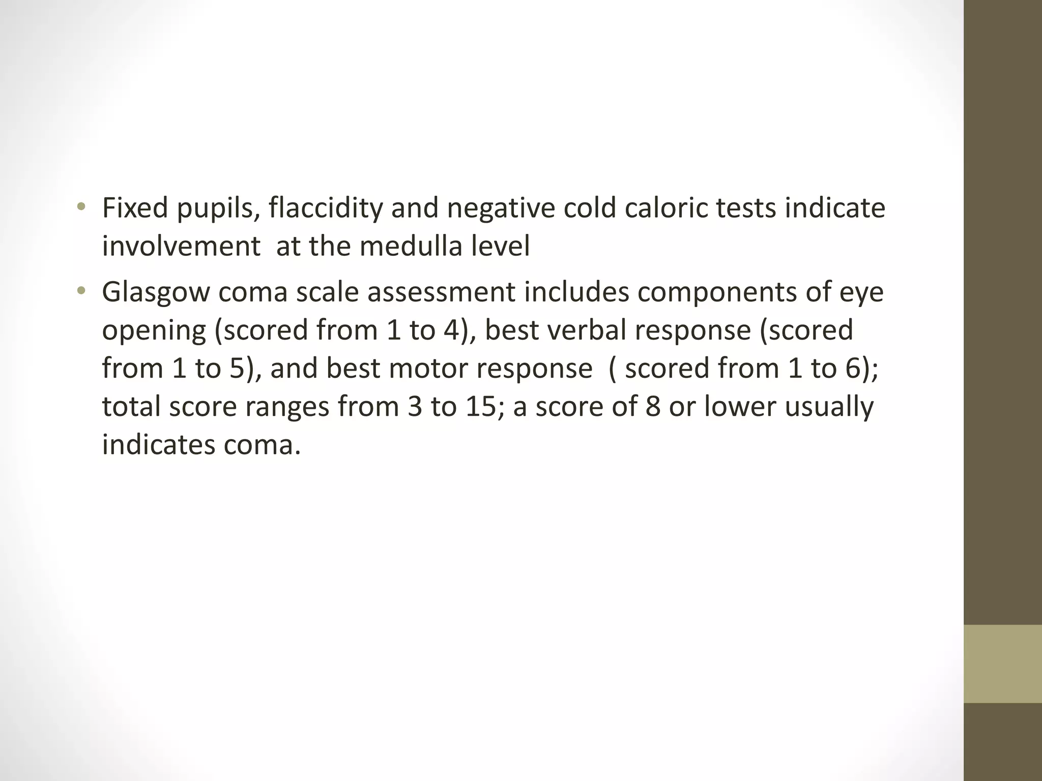• Fixed pupils, flaccidity and negative cold caloric tests indicate
involvement at the medulla level
• Glasgow coma scale assessment includes components of eye
opening (scored from 1 to 4), best verbal response (scored
from 1 to 5), and best motor response ( scored from 1 to 6);
total score ranges from 3 to 15; a score of 8 or lower usually
indicates coma.
 