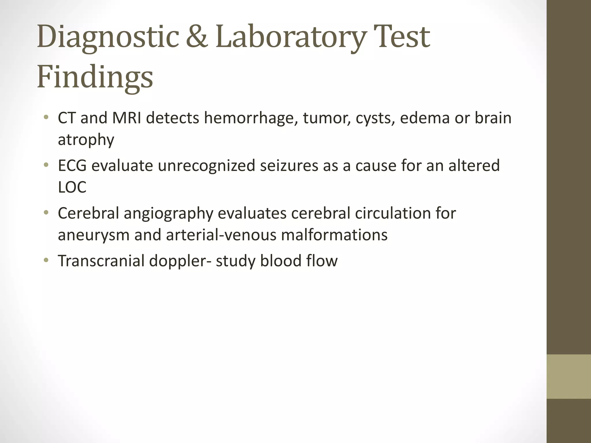 Diagnostic & Laboratory Test
Findings
• CT and MRI detects hemorrhage, tumor, cysts, edema or brain
atrophy
• ECG evaluate unrecognized seizures as a cause for an altered
LOC
• Cerebral angiography evaluates cerebral circulation for
aneurysm and arterial-venous malformations
• Transcranial doppler- study blood flow
 