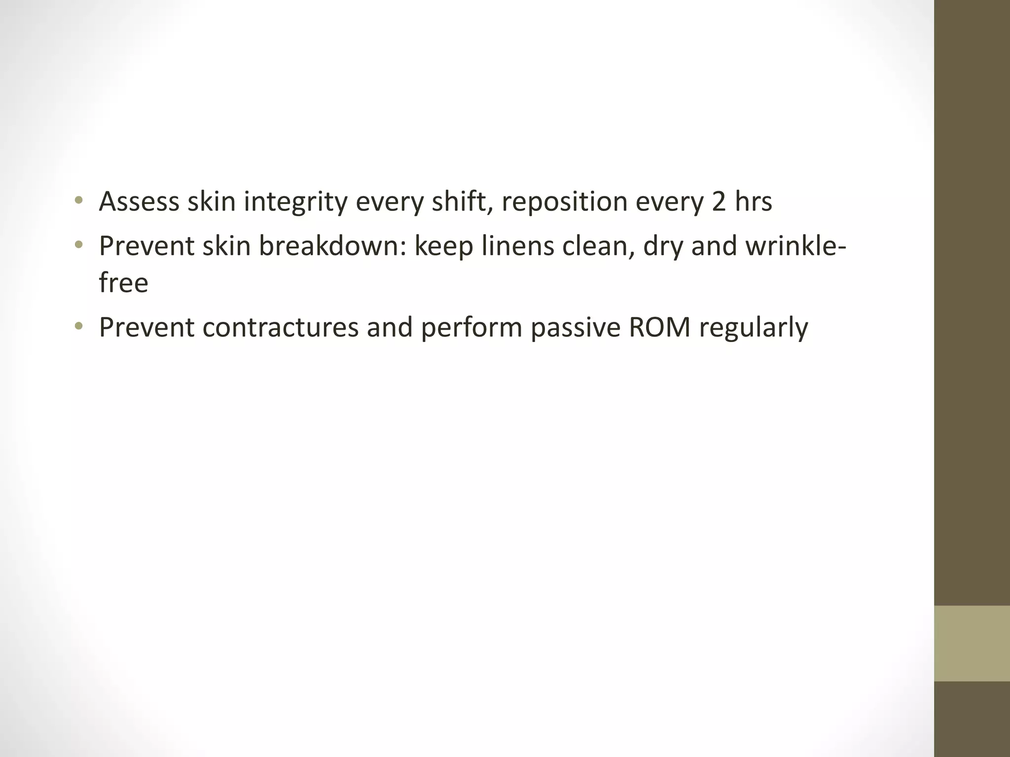 • Assess skin integrity every shift, reposition every 2 hrs
• Prevent skin breakdown: keep linens clean, dry and wrinkle-
free
• Prevent contractures and perform passive ROM regularly
 