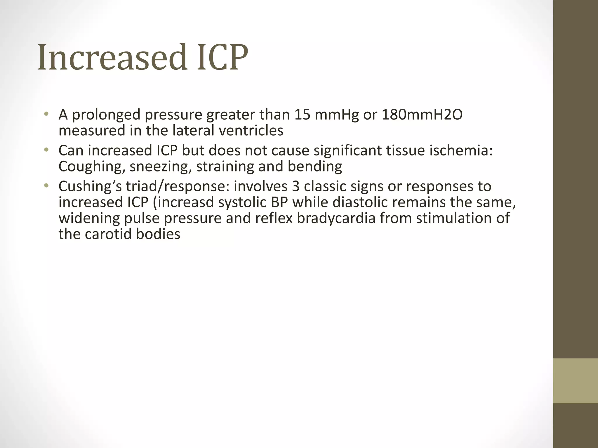 Increased ICP
• A prolonged pressure greater than 15 mmHg or 180mmH2O
measured in the lateral ventricles
• Can increased ICP but does not cause significant tissue ischemia:
Coughing, sneezing, straining and bending
• Cushing’s triad/response: involves 3 classic signs or responses to
increased ICP (increasd systolic BP while diastolic remains the same,
widening pulse pressure and reflex bradycardia from stimulation of
the carotid bodies
 