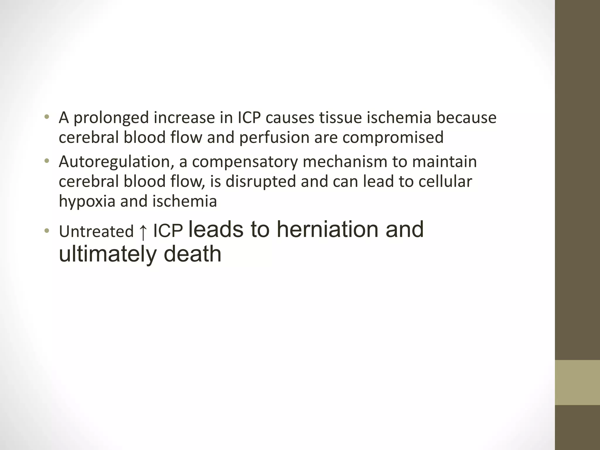 • A prolonged increase in ICP causes tissue ischemia because
cerebral blood flow and perfusion are compromised
• Autoregulation, a compensatory mechanism to maintain
cerebral blood flow, is disrupted and can lead to cellular
hypoxia and ischemia
• Untreated ↑ ICP leads to herniation and
ultimately death
 