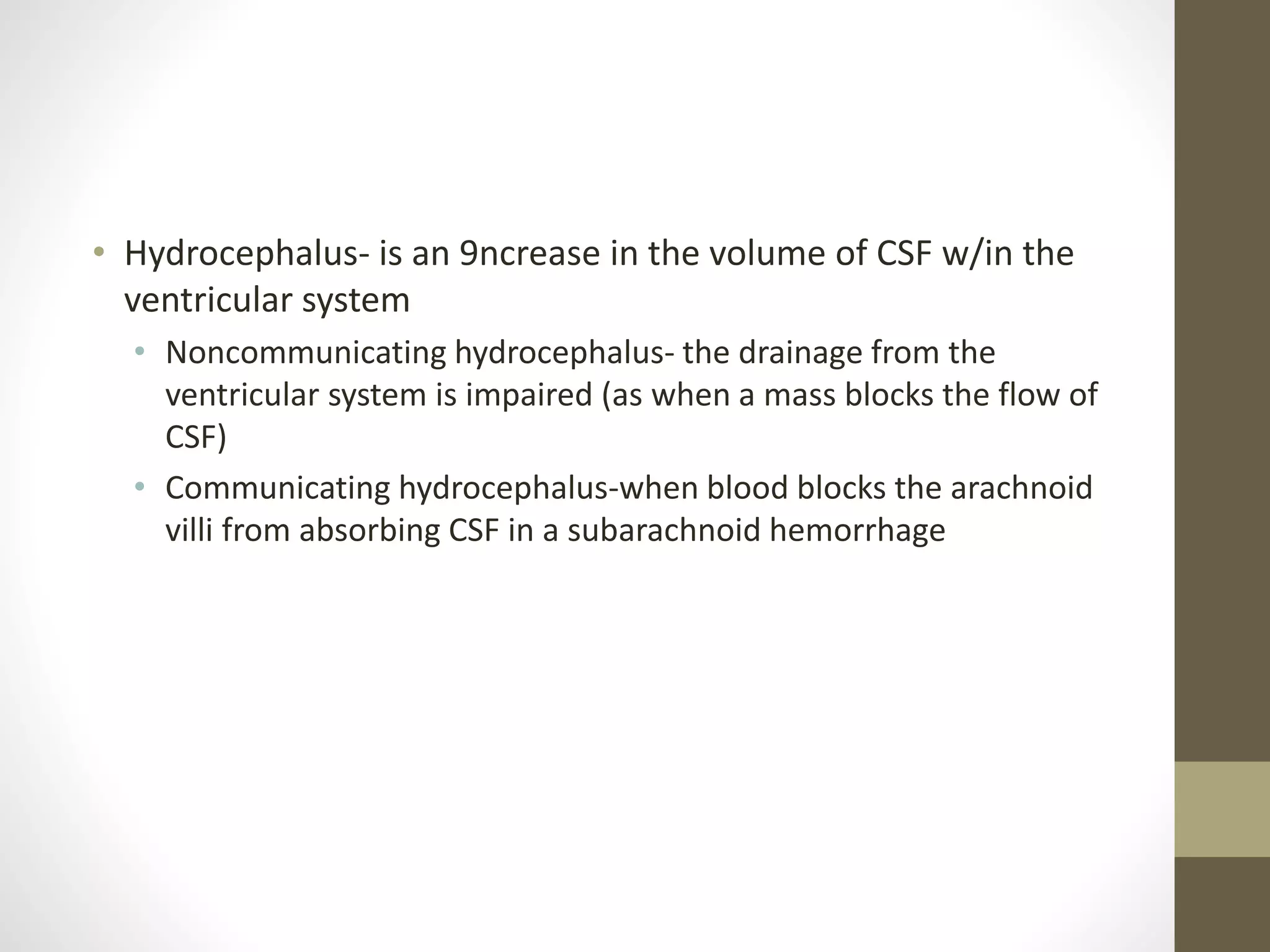 • Hydrocephalus- is an 9ncrease in the volume of CSF w/in the
ventricular system
• Noncommunicating hydrocephalus- the drainage from the
ventricular system is impaired (as when a mass blocks the flow of
CSF)
• Communicating hydrocephalus-when blood blocks the arachnoid
villi from absorbing CSF in a subarachnoid hemorrhage
 
