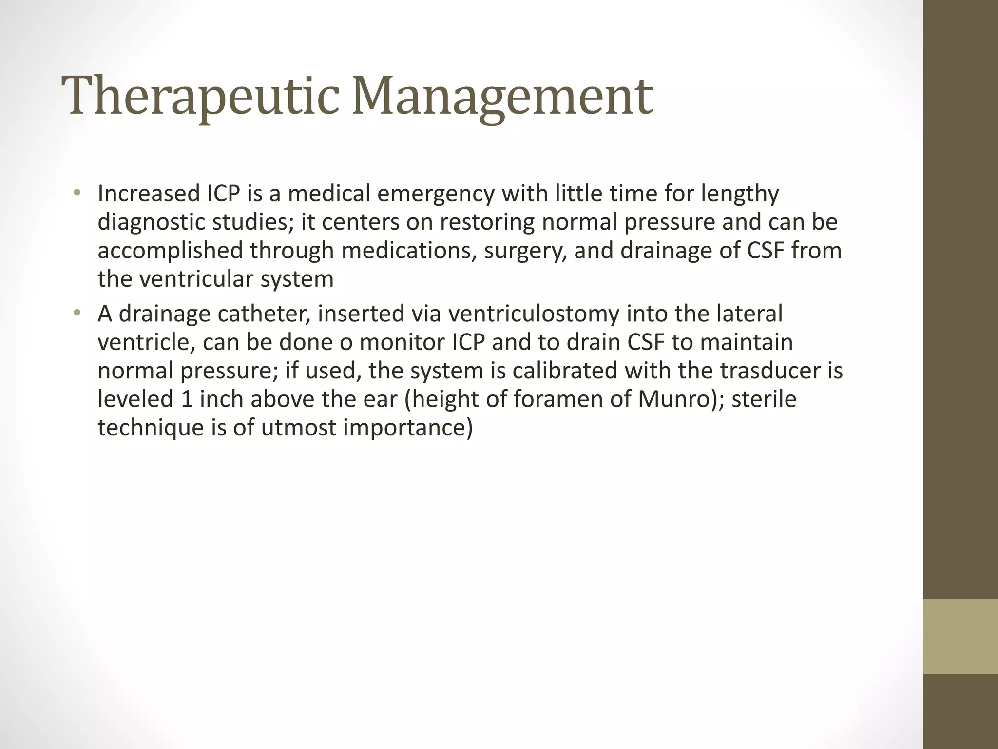 Therapeutic Management
• Increased ICP is a medical emergency with little time for lengthy
diagnostic studies; it centers on restoring normal pressure and can be
accomplished through medications, surgery, and drainage of CSF from
the ventricular system
• A drainage catheter, inserted via ventriculostomy into the lateral
ventricle, can be done o monitor ICP and to drain CSF to maintain
normal pressure; if used, the system is calibrated with the trasducer is
leveled 1 inch above the ear (height of foramen of Munro); sterile
technique is of utmost importance)
 