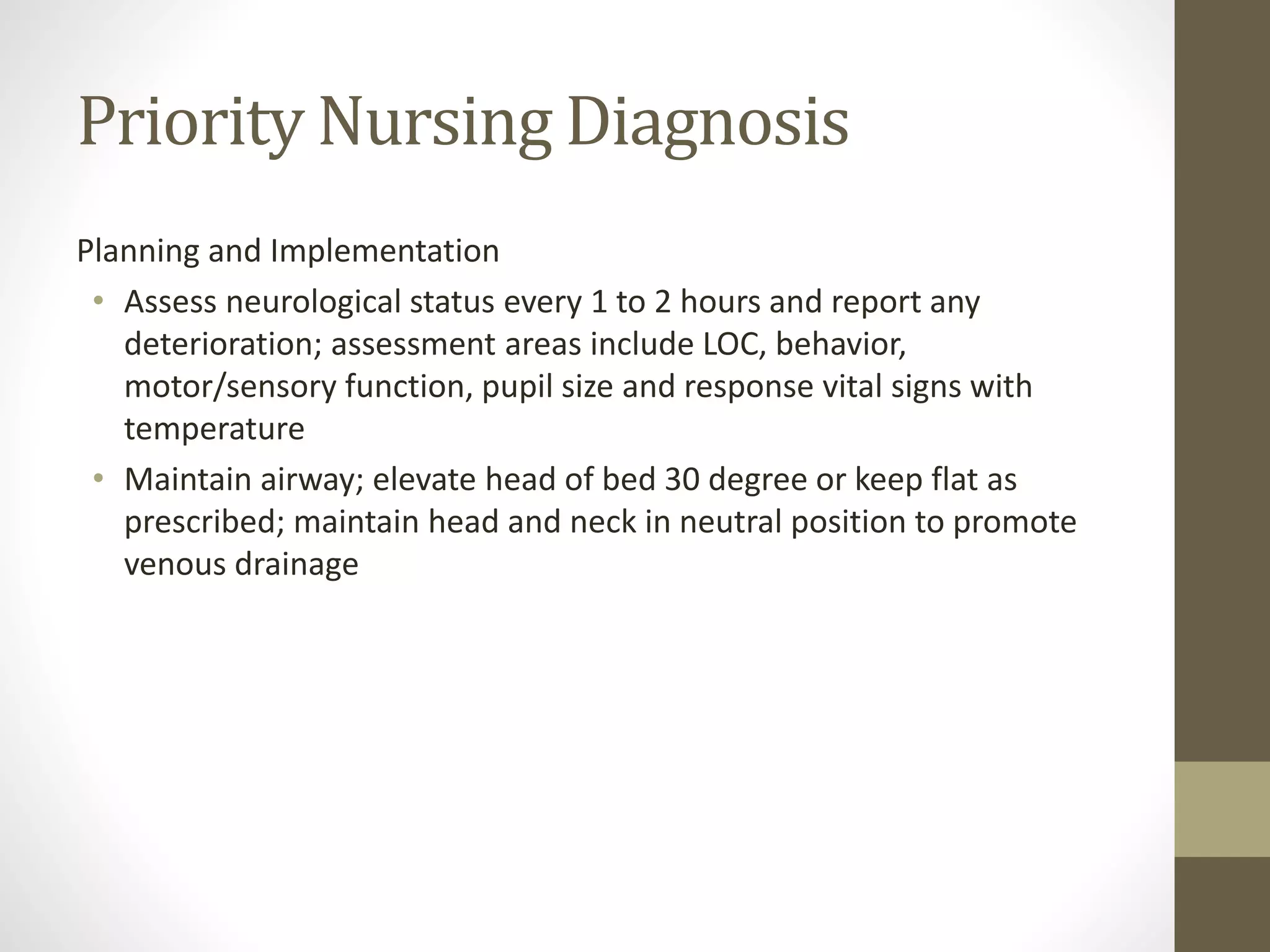 Priority Nursing Diagnosis
Planning and Implementation
• Assess neurological status every 1 to 2 hours and report any
deterioration; assessment areas include LOC, behavior,
motor/sensory function, pupil size and response vital signs with
temperature
• Maintain airway; elevate head of bed 30 degree or keep flat as
prescribed; maintain head and neck in neutral position to promote
venous drainage
 