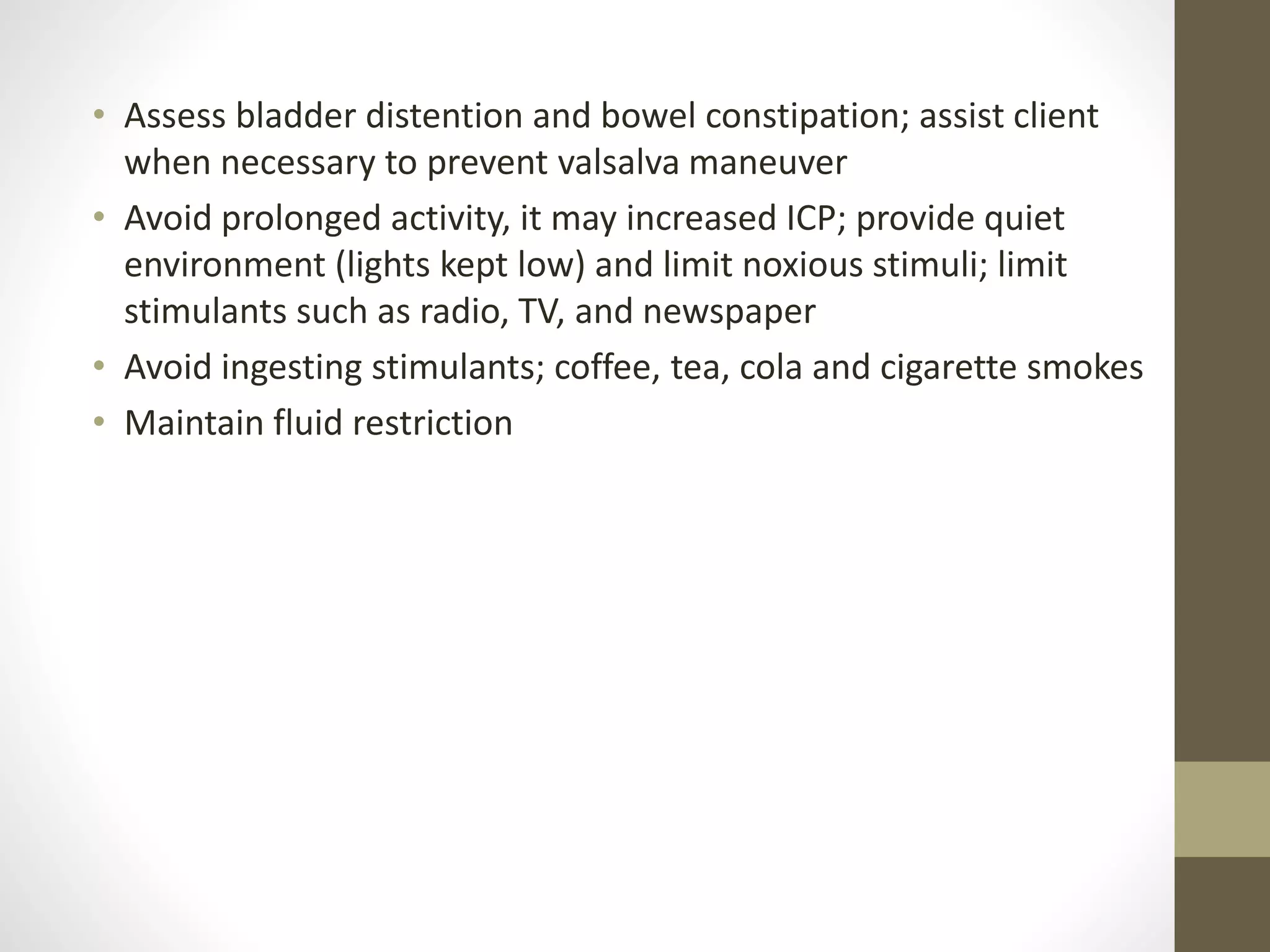 • Assess bladder distention and bowel constipation; assist client
when necessary to prevent valsalva maneuver
• Avoid prolonged activity, it may increased ICP; provide quiet
environment (lights kept low) and limit noxious stimuli; limit
stimulants such as radio, TV, and newspaper
• Avoid ingesting stimulants; coffee, tea, cola and cigarette smokes
• Maintain fluid restriction
 